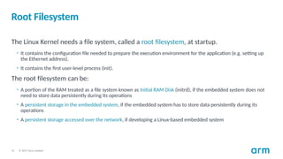 © 2017 Arm Limited
31
Root Filesystem
The Linux Kernel needs a file system, called a root filesystem, at startup.
• It contains the configuration file needed to prepare the execution environment for the application (e.g. setting up
the Ethernet address).
• It contains the first user-level process (init).
The root filesystem can be:
• A portion of the RAM treated as a file system known as Initial RAM Disk (initrd), if the embedded system does not
need to store data persistently during its operations
• A persistent storage in the embedded system, if the embedded system has to store data persistently during its
operations
• A persistent storage accessed over the network, if developing a Linux-based embedded system
 