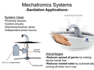 -Sanitation Applications-
System Uses
•Proximity sensors
•Control circuitry
•Electromechanical valves
•Independent power source
Advantages
•Reduces spread of germs by making
device hands free
•Reduces wasted water by automatically
turning off when not in use
Mechatronics Systems
 