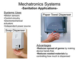 -Sanitation Applications-
Advantages
•Reduces spread of germs by making
device hands free
•Reduces wasted materials by
controlling how much is dispensed
Systems Uses
•Motion sensors
•Control circuitry
•Electromechanical
actuators
•Independent power source
Soap Dispenser
Paper Towel Dispenser
Mechatronics Systems
 