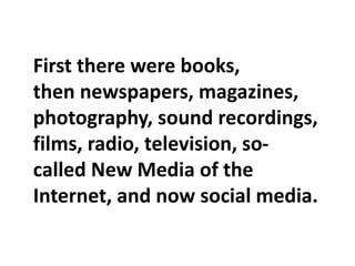 First there were books,
then newspapers, magazines,
photography, sound recordings,
films, radio, television, so-
called New Media of the
Internet, and now social media.
 