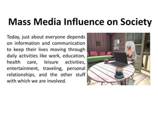 Mass Media Influence on Society
Today, just about everyone depends
on information and communication
to keep their lives moving through
daily activities like work, education,
health care, leisure activities,
entertainment, traveling, personal
relationships, and the other stuff
with which we are involved.
 