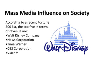 Mass Media Influence on Society
According to a recent Fortune
500 list, the top five in terms
of revenue are:
•Walt Disney Company
•News Corporation
•Time Warner
•CBS Corporation
•Viacom
 