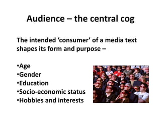 Audience – the central cog
The intended ‘consumer’ of a media text
shapes its form and purpose –
•Age
•Gender
•Education
•Socio-economic status
•Hobbies and interests
 