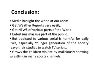 Conclusion:
 Media brought the world at our room.
 Get Weather Reports very easily.
 Get NEWS of various parts of the World.
 Entertains massive part of the public.
 But addicted to various serial is harmful for daily
lives, especially Younger generation of the society
leave their studies to watch TV serials.
 Grows the children violent by maliciously showing
wrestling in many sports channels.
 