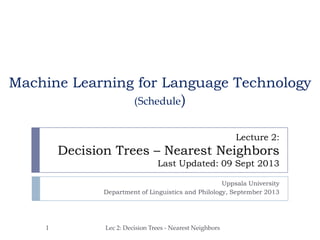 Lecture 2:
Decision Trees – Nearest Neighbors
Last Updated: 09 Sept 2013
Uppsala University
Department of Linguistics and Philology, September 2013
Machine Learning for Language Technology
(Schedule)
1 Lec 2: Decision Trees - Nearest Neighbors
 