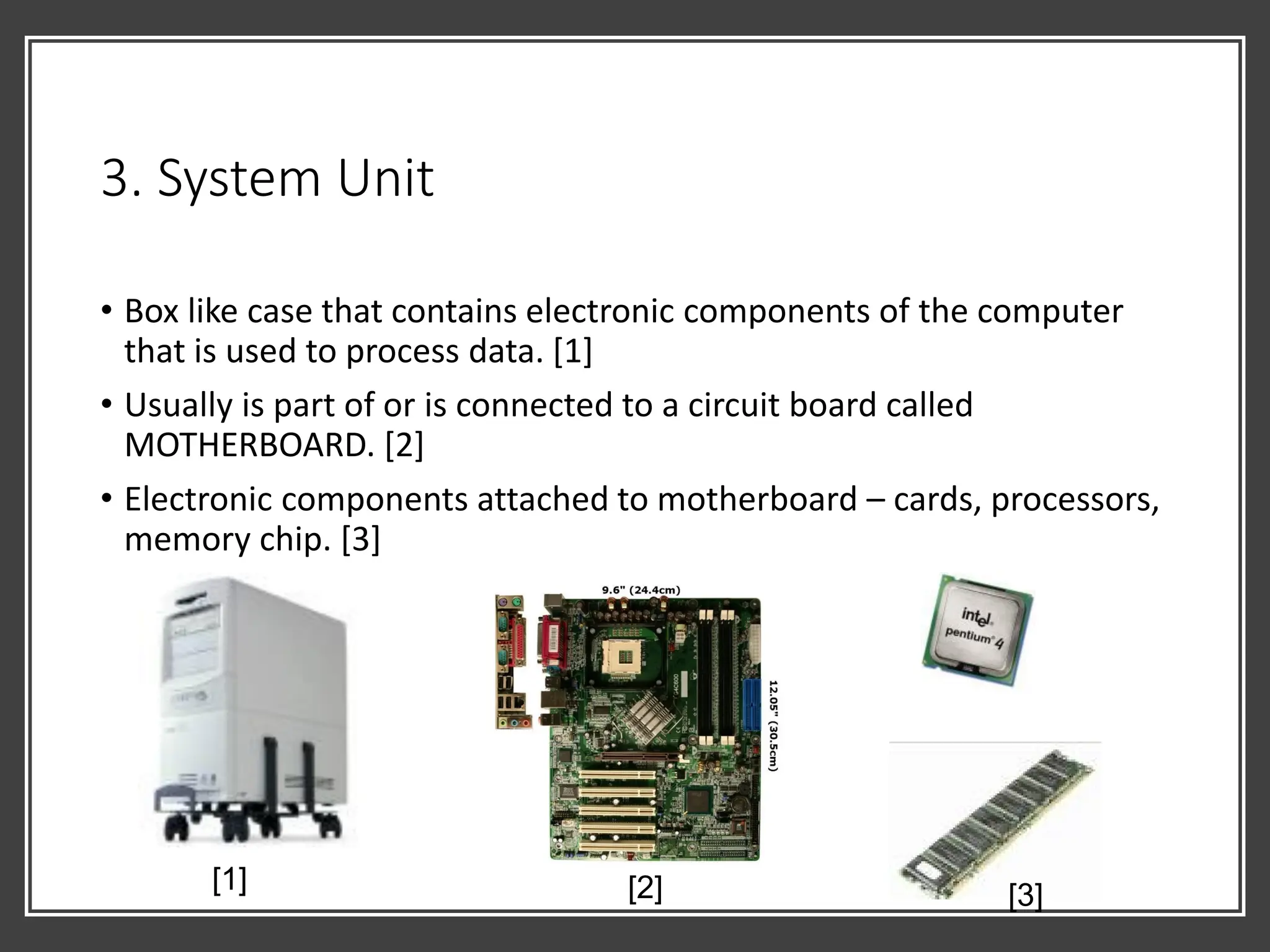 3. System Unit
• Box like case that contains electronic components of the computer
that is used to process data. [1]
• Usually is part of or is connected to a circuit board called
MOTHERBOARD. [2]
• Electronic components attached to motherboard – cards, processors,
memory chip. [3]
[1] [2] [3]
 