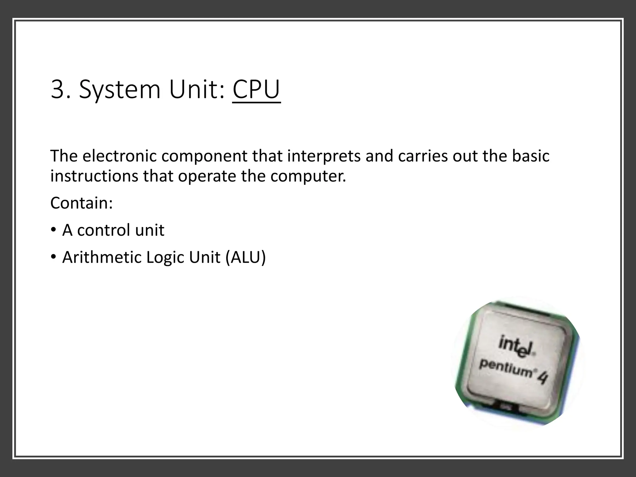 3. System Unit: CPU
The electronic component that interprets and carries out the basic
instructions that operate the computer.
Contain:
• A control unit
• Arithmetic Logic Unit (ALU)
 