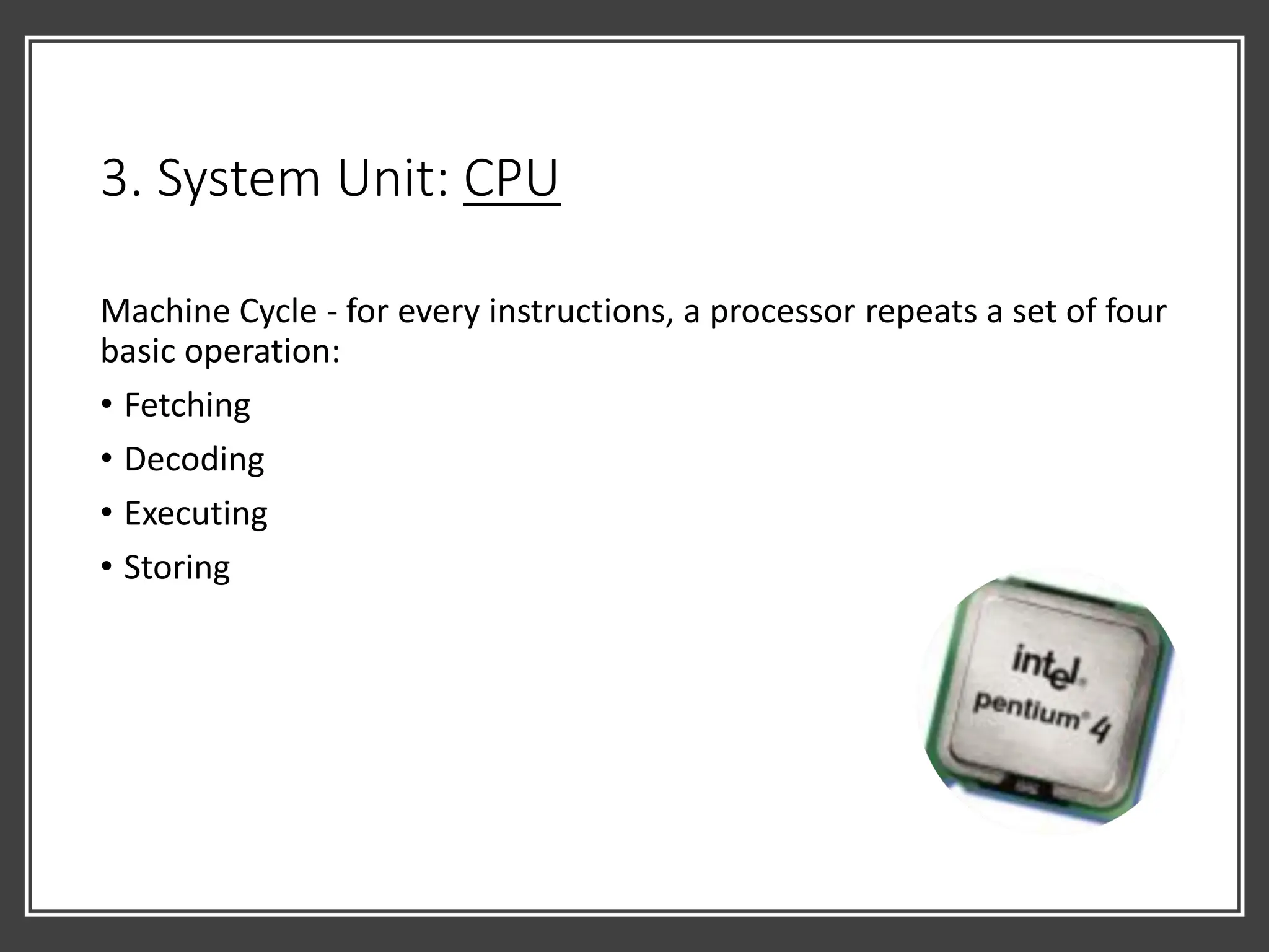 3. System Unit: CPU
Machine Cycle - for every instructions, a processor repeats a set of four
basic operation:
• Fetching
• Decoding
• Executing
• Storing
 