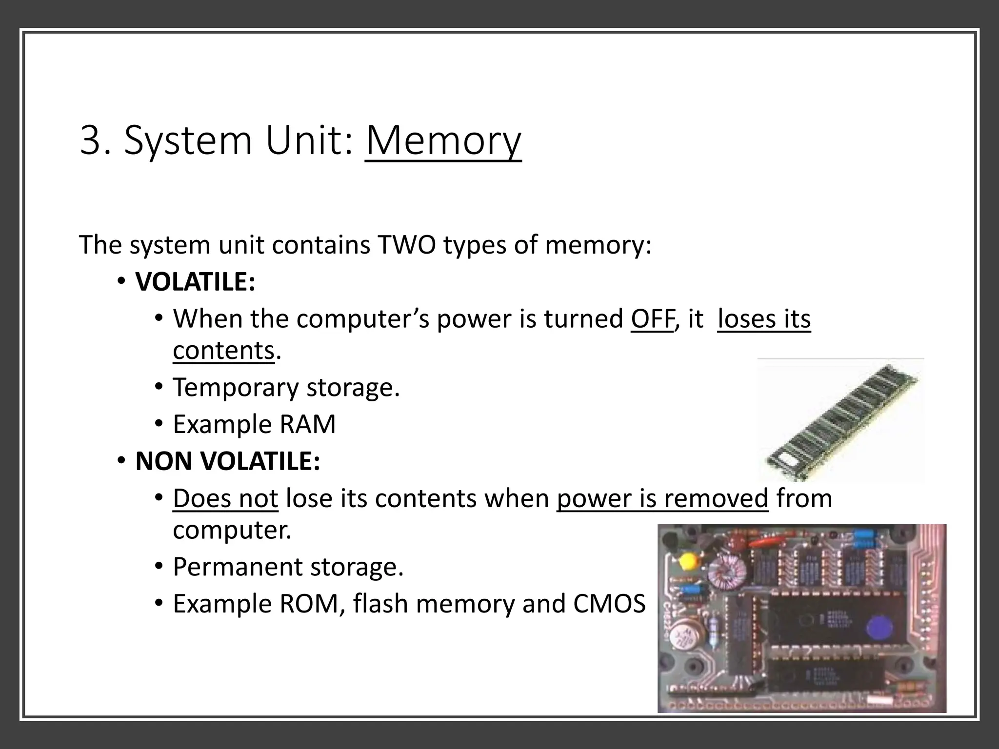 3. System Unit: Memory
The system unit contains TWO types of memory:
• VOLATILE:
• When the computer’s power is turned OFF, it loses its
contents.
• Temporary storage.
• Example RAM
• NON VOLATILE:
• Does not lose its contents when power is removed from
computer.
• Permanent storage.
• Example ROM, flash memory and CMOS
 