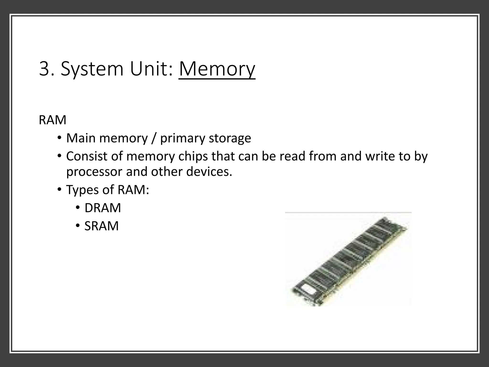 3. System Unit: Memory
RAM
• Main memory / primary storage
• Consist of memory chips that can be read from and write to by
processor and other devices.
• Types of RAM:
• DRAM
• SRAM
 