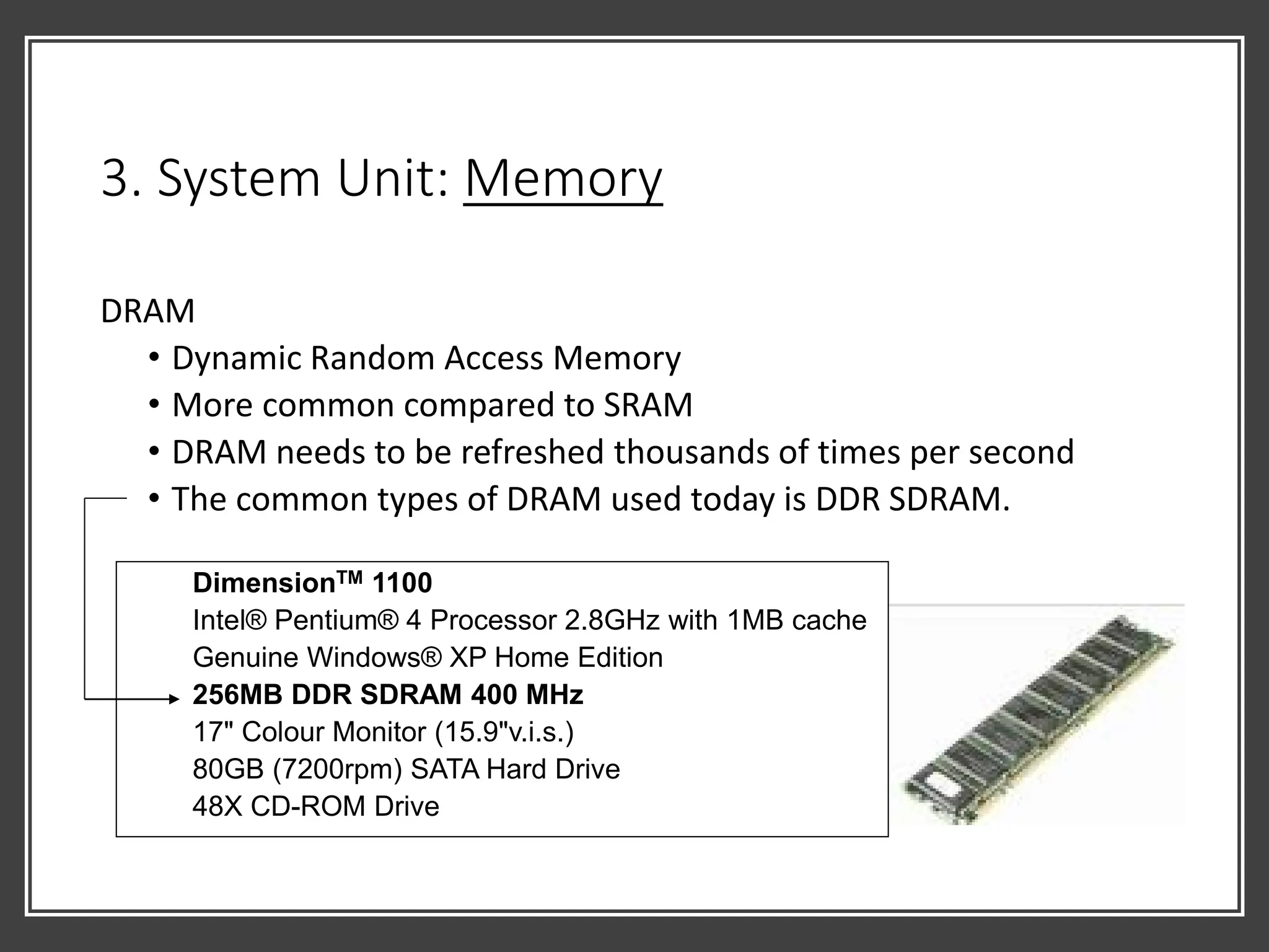 3. System Unit: Memory
DRAM
• Dynamic Random Access Memory
• More common compared to SRAM
• DRAM needs to be refreshed thousands of times per second
• The common types of DRAM used today is DDR SDRAM.
DimensionTM 1100
Intel® Pentium® 4 Processor 2.8GHz with 1MB cache
Genuine Windows® XP Home Edition
256MB DDR SDRAM 400 MHz
17" Colour Monitor (15.9"v.i.s.)
80GB (7200rpm) SATA Hard Drive
48X CD-ROM Drive
 