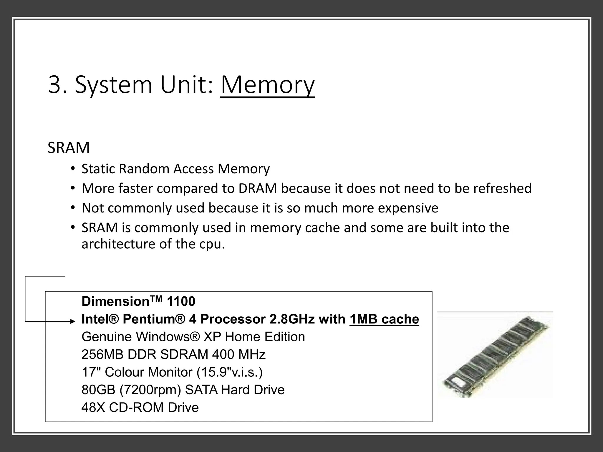 3. System Unit: Memory
SRAM
• Static Random Access Memory
• More faster compared to DRAM because it does not need to be refreshed
• Not commonly used because it is so much more expensive
• SRAM is commonly used in memory cache and some are built into the
architecture of the cpu.
DimensionTM 1100
Intel® Pentium® 4 Processor 2.8GHz with 1MB cache
Genuine Windows® XP Home Edition
256MB DDR SDRAM 400 MHz
17" Colour Monitor (15.9"v.i.s.)
80GB (7200rpm) SATA Hard Drive
48X CD-ROM Drive
 