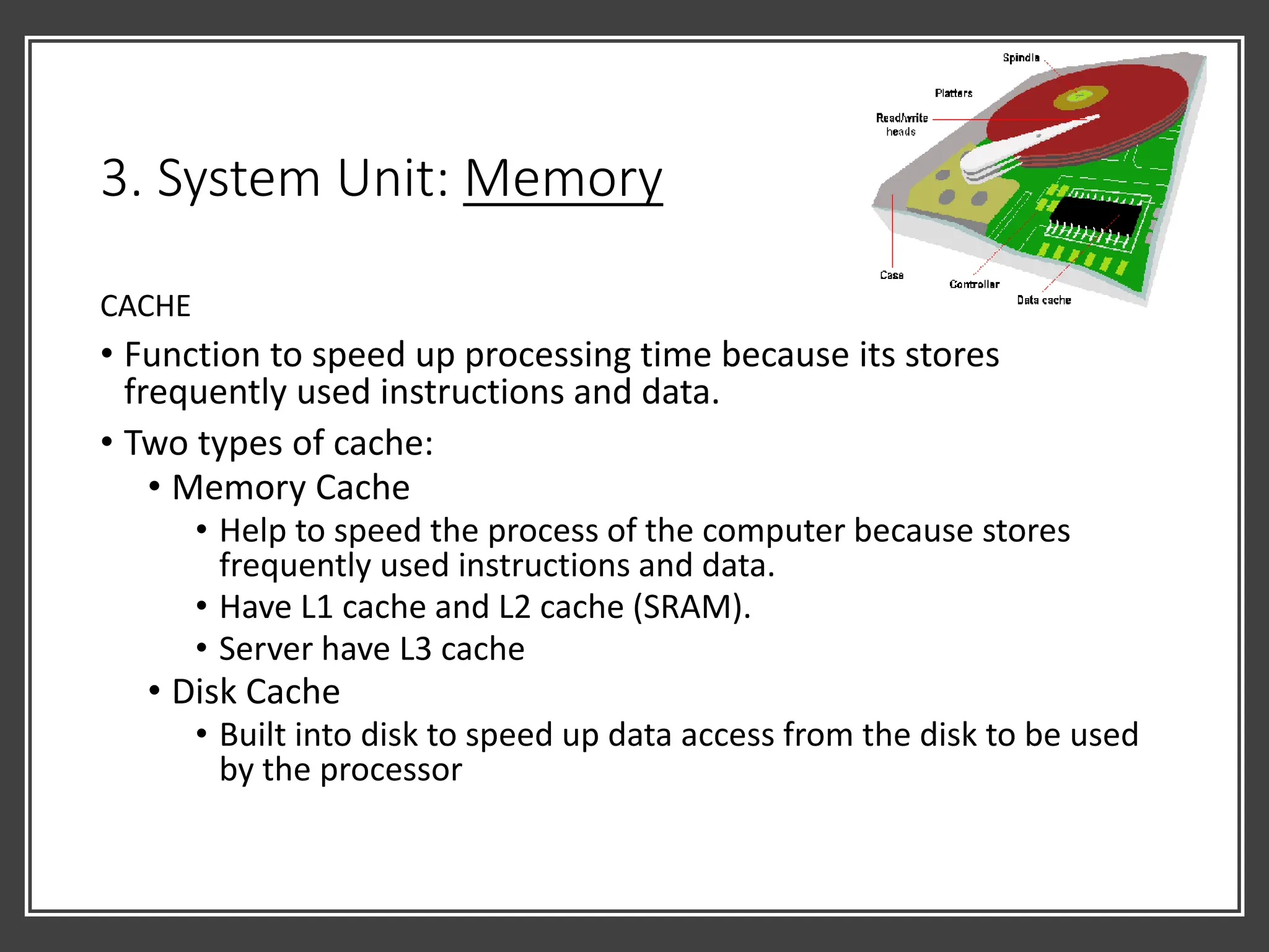 3. System Unit: Memory
CACHE
• Function to speed up processing time because its stores
frequently used instructions and data.
• Two types of cache:
• Memory Cache
• Help to speed the process of the computer because stores
frequently used instructions and data.
• Have L1 cache and L2 cache (SRAM).
• Server have L3 cache
• Disk Cache
• Built into disk to speed up data access from the disk to be used
by the processor
 