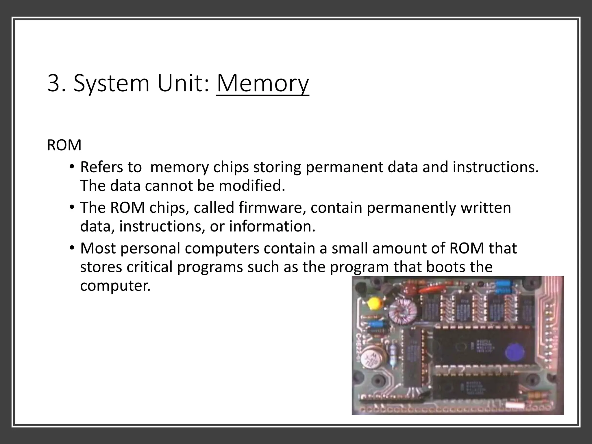 3. System Unit: Memory
ROM
• Refers to memory chips storing permanent data and instructions.
The data cannot be modified.
• The ROM chips, called firmware, contain permanently written
data, instructions, or information.
• Most personal computers contain a small amount of ROM that
stores critical programs such as the program that boots the
computer.
 