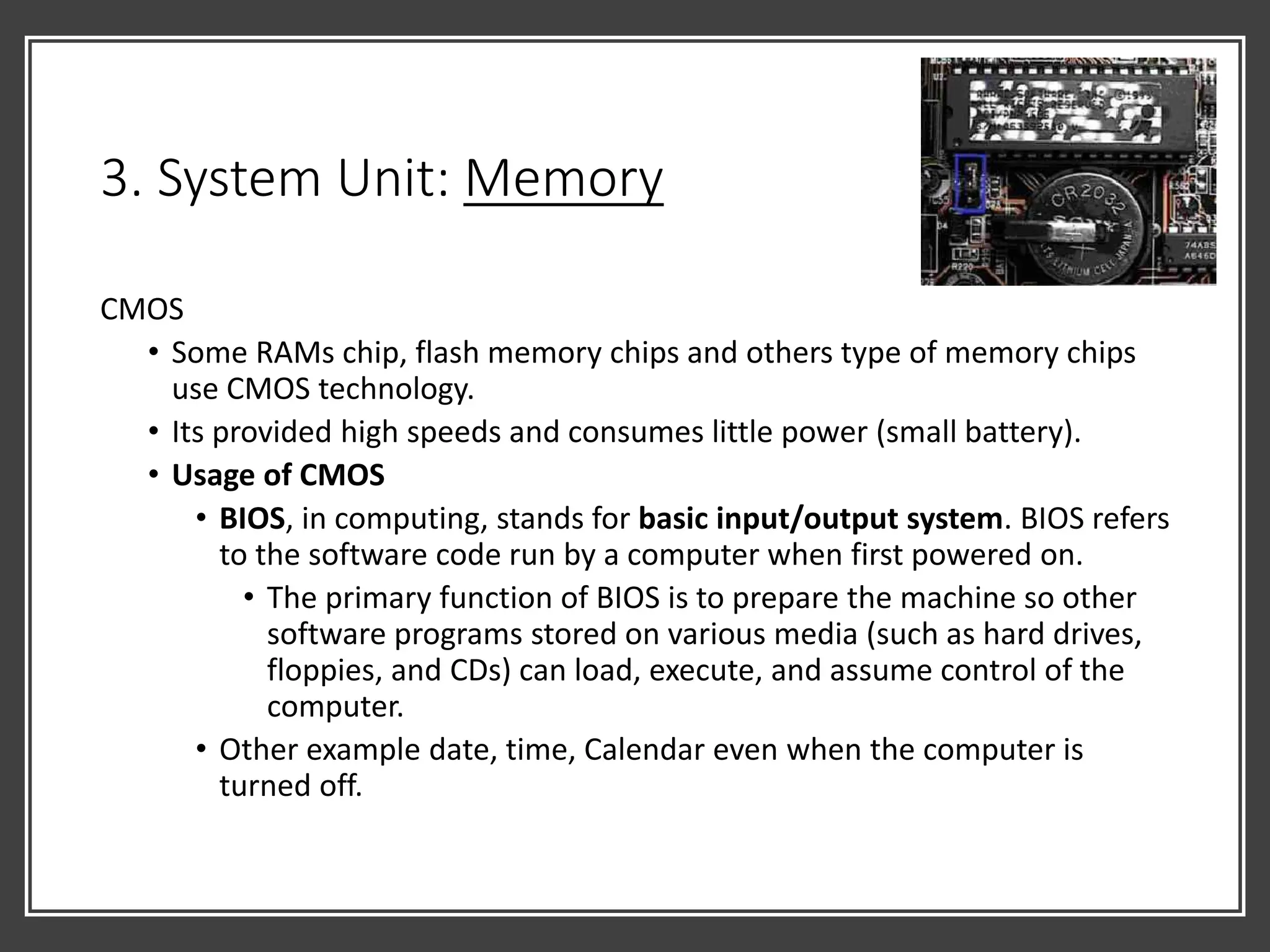 3. System Unit: Memory
CMOS
• Some RAMs chip, flash memory chips and others type of memory chips
use CMOS technology.
• Its provided high speeds and consumes little power (small battery).
• Usage of CMOS
• BIOS, in computing, stands for basic input/output system. BIOS refers
to the software code run by a computer when first powered on.
• The primary function of BIOS is to prepare the machine so other
software programs stored on various media (such as hard drives,
floppies, and CDs) can load, execute, and assume control of the
computer.
• Other example date, time, Calendar even when the computer is
turned off.
 