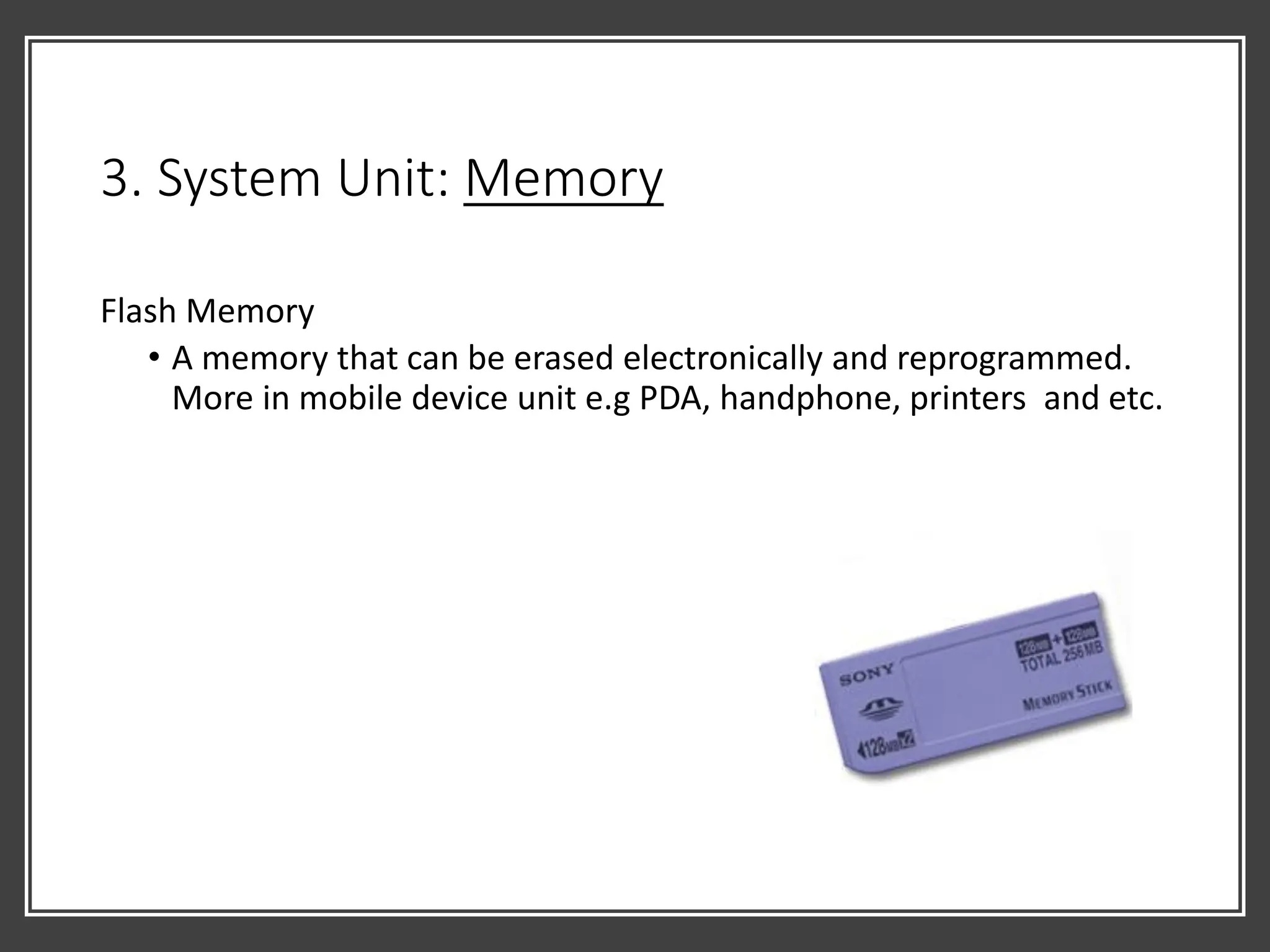 3. System Unit: Memory
Flash Memory
• A memory that can be erased electronically and reprogrammed.
More in mobile device unit e.g PDA, handphone, printers and etc.
 