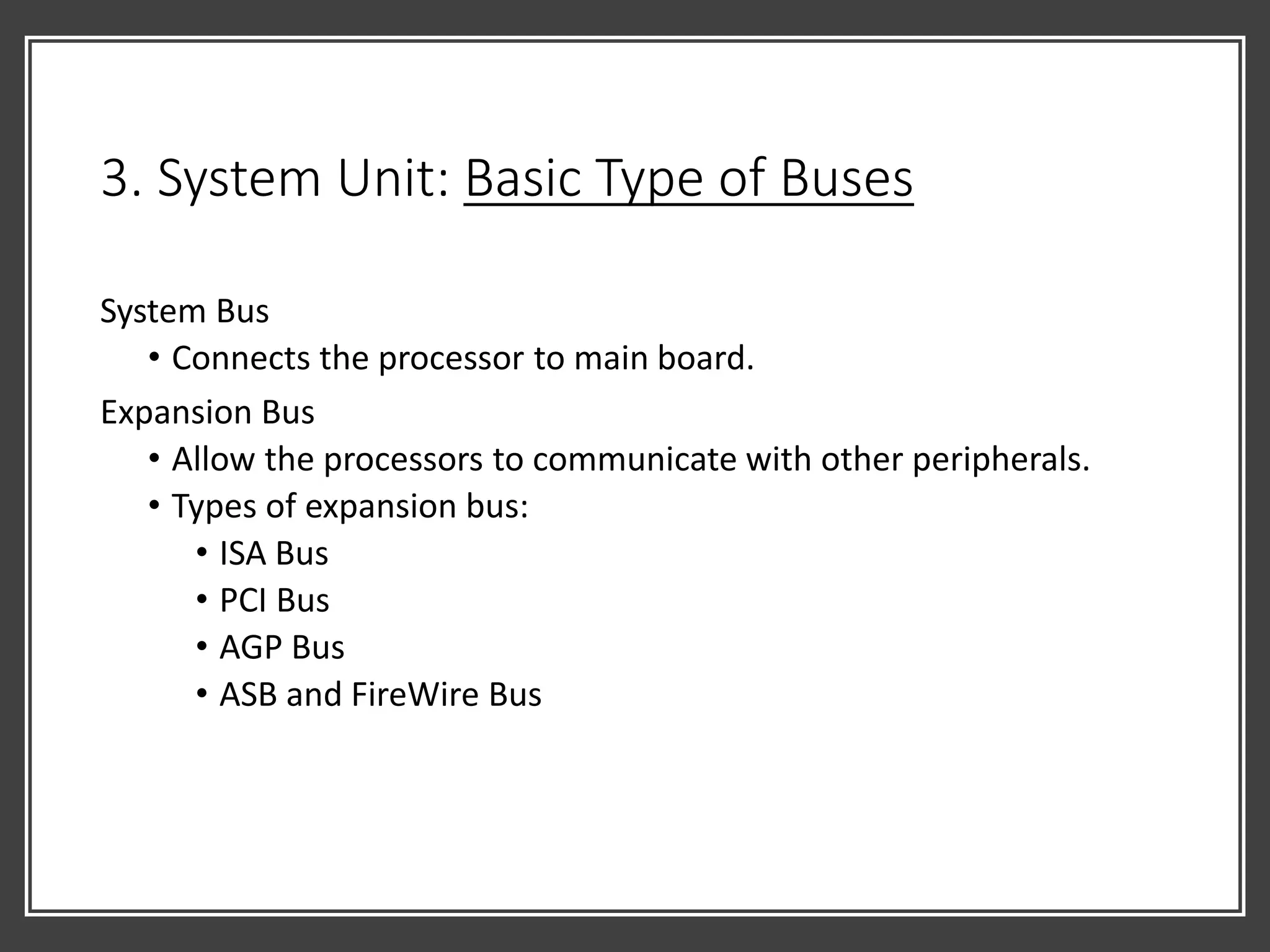 3. System Unit: Basic Type of Buses
System Bus
• Connects the processor to main board.
Expansion Bus
• Allow the processors to communicate with other peripherals.
• Types of expansion bus:
• ISA Bus
• PCI Bus
• AGP Bus
• ASB and FireWire Bus
 