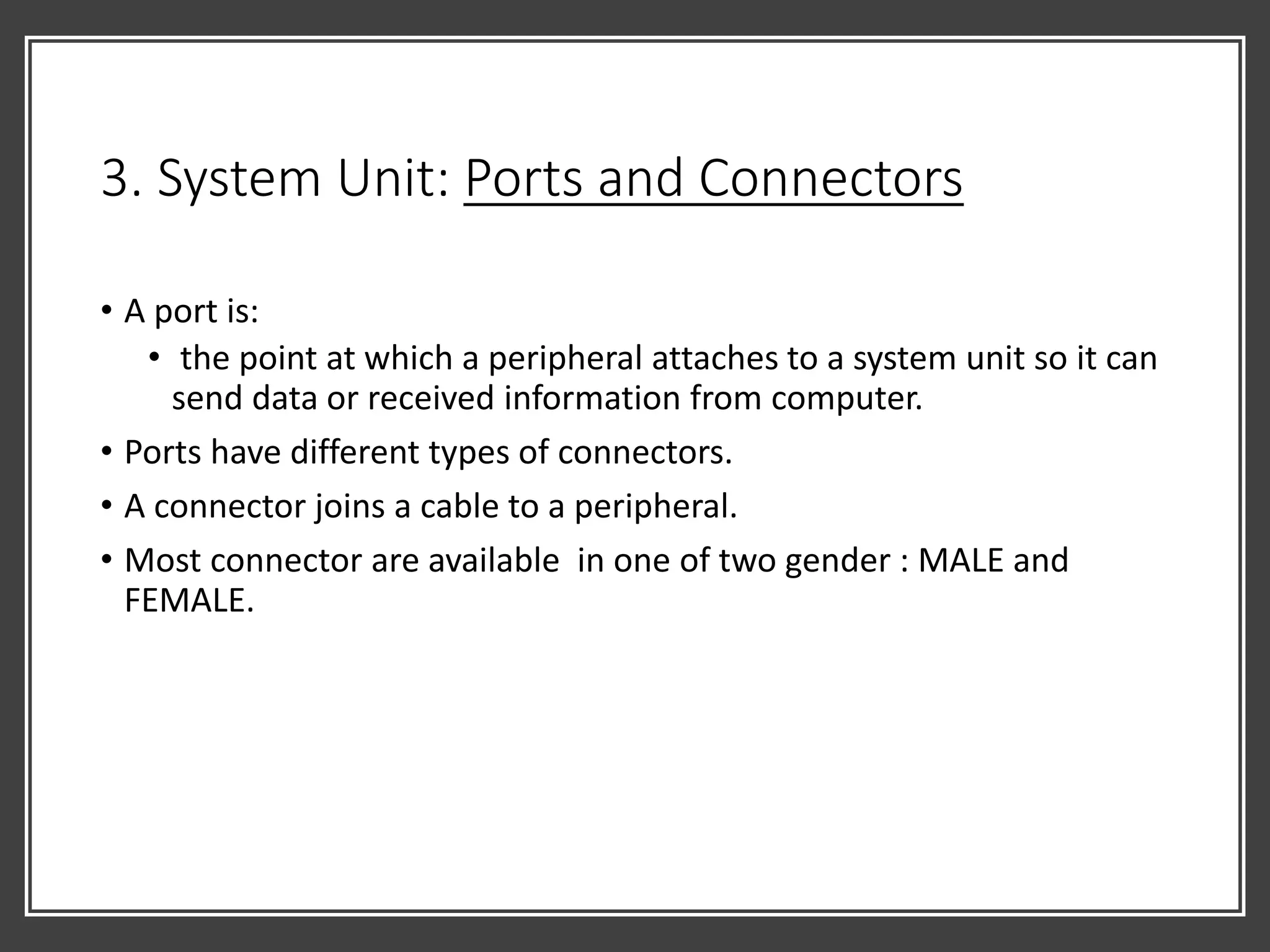 3. System Unit: Ports and Connectors
• A port is:
• the point at which a peripheral attaches to a system unit so it can
send data or received information from computer.
• Ports have different types of connectors.
• A connector joins a cable to a peripheral.
• Most connector are available in one of two gender : MALE and
FEMALE.
 