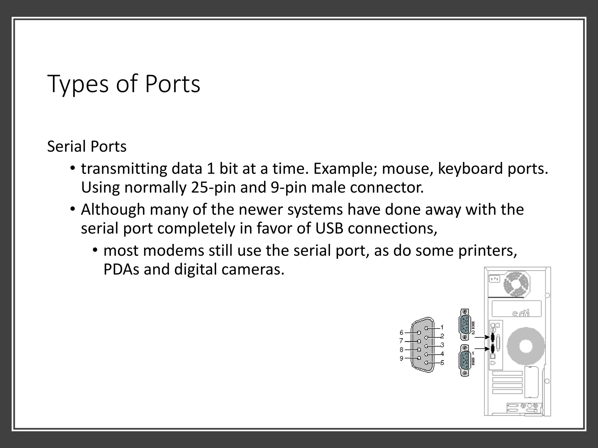 Types of Ports
Serial Ports
• transmitting data 1 bit at a time. Example; mouse, keyboard ports.
Using normally 25-pin and 9-pin male connector.
• Although many of the newer systems have done away with the
serial port completely in favor of USB connections,
• most modems still use the serial port, as do some printers,
PDAs and digital cameras.
 