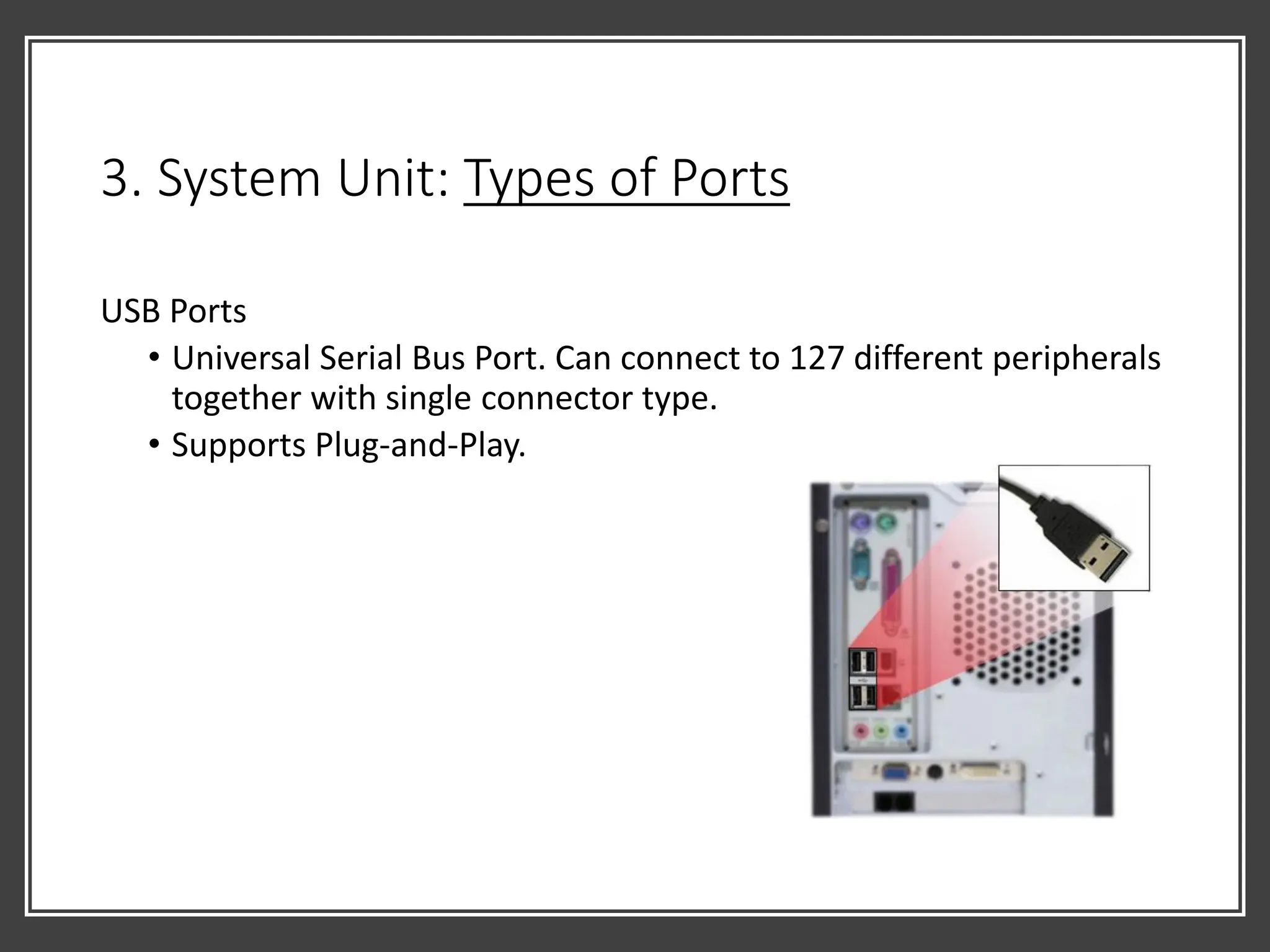 3. System Unit: Types of Ports
USB Ports
• Universal Serial Bus Port. Can connect to 127 different peripherals
together with single connector type.
• Supports Plug-and-Play.
 
