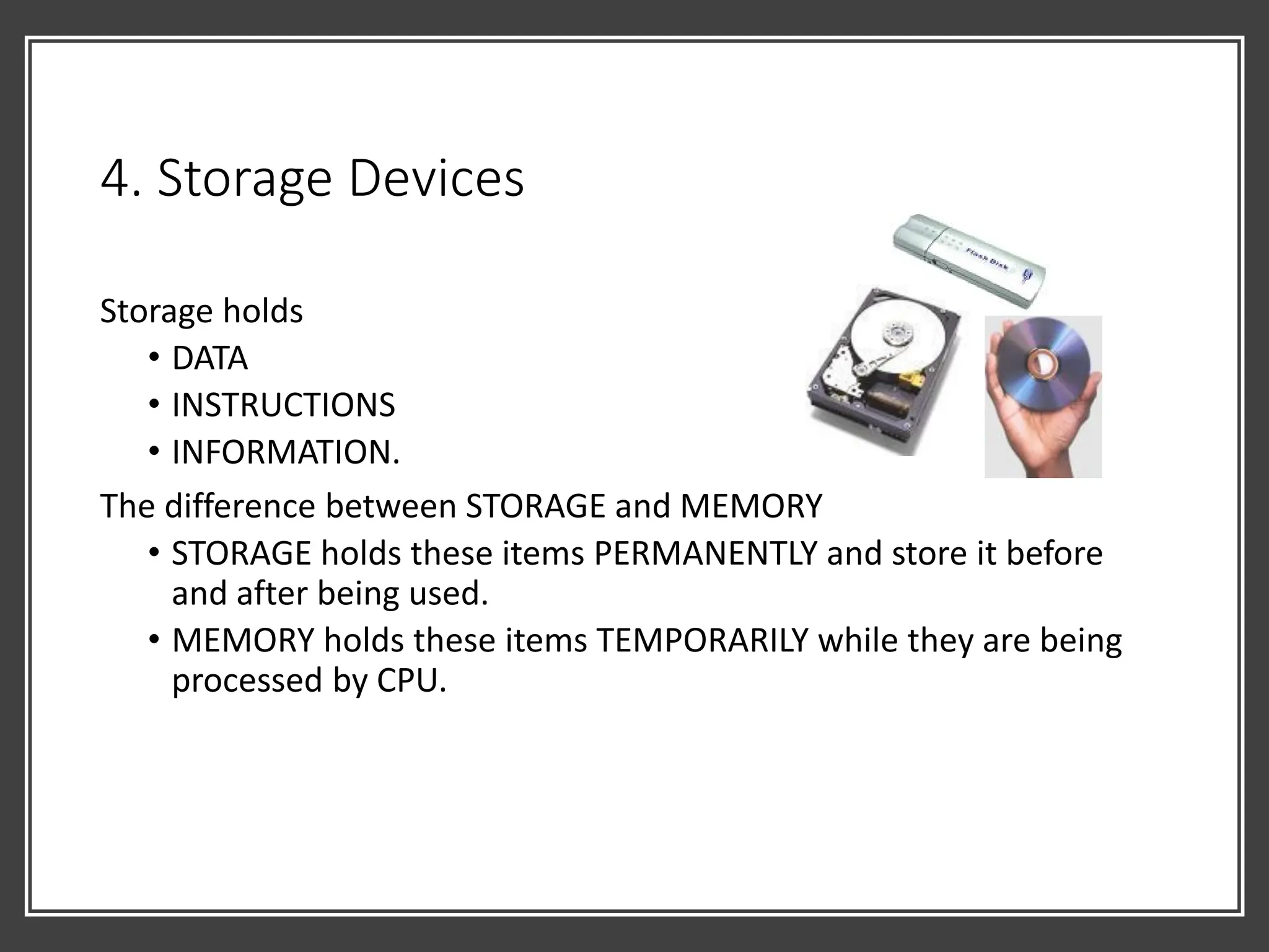 4. Storage Devices
Storage holds
• DATA
• INSTRUCTIONS
• INFORMATION.
The difference between STORAGE and MEMORY
• STORAGE holds these items PERMANENTLY and store it before
and after being used.
• MEMORY holds these items TEMPORARILY while they are being
processed by CPU.
 