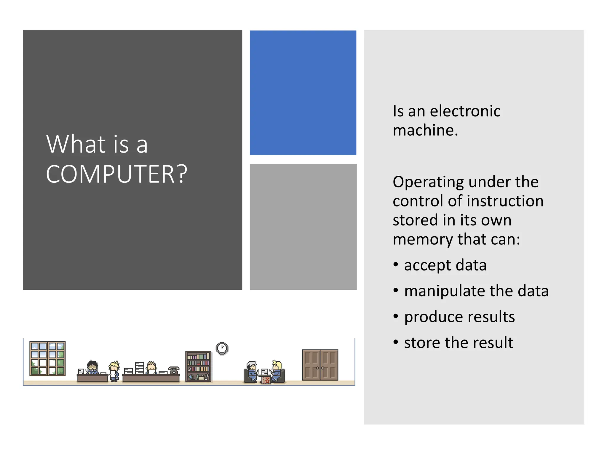 What is a
COMPUTER?
Is an electronic
machine.
Operating under the
control of instruction
stored in its own
memory that can:
• accept data
• manipulate the data
• produce results
• store the result
 
