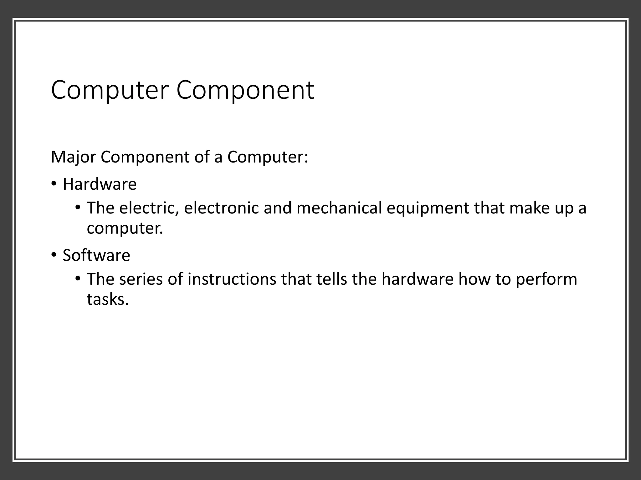 Computer Component
Major Component of a Computer:
• Hardware
• The electric, electronic and mechanical equipment that make up a
computer.
• Software
• The series of instructions that tells the hardware how to perform
tasks.
 