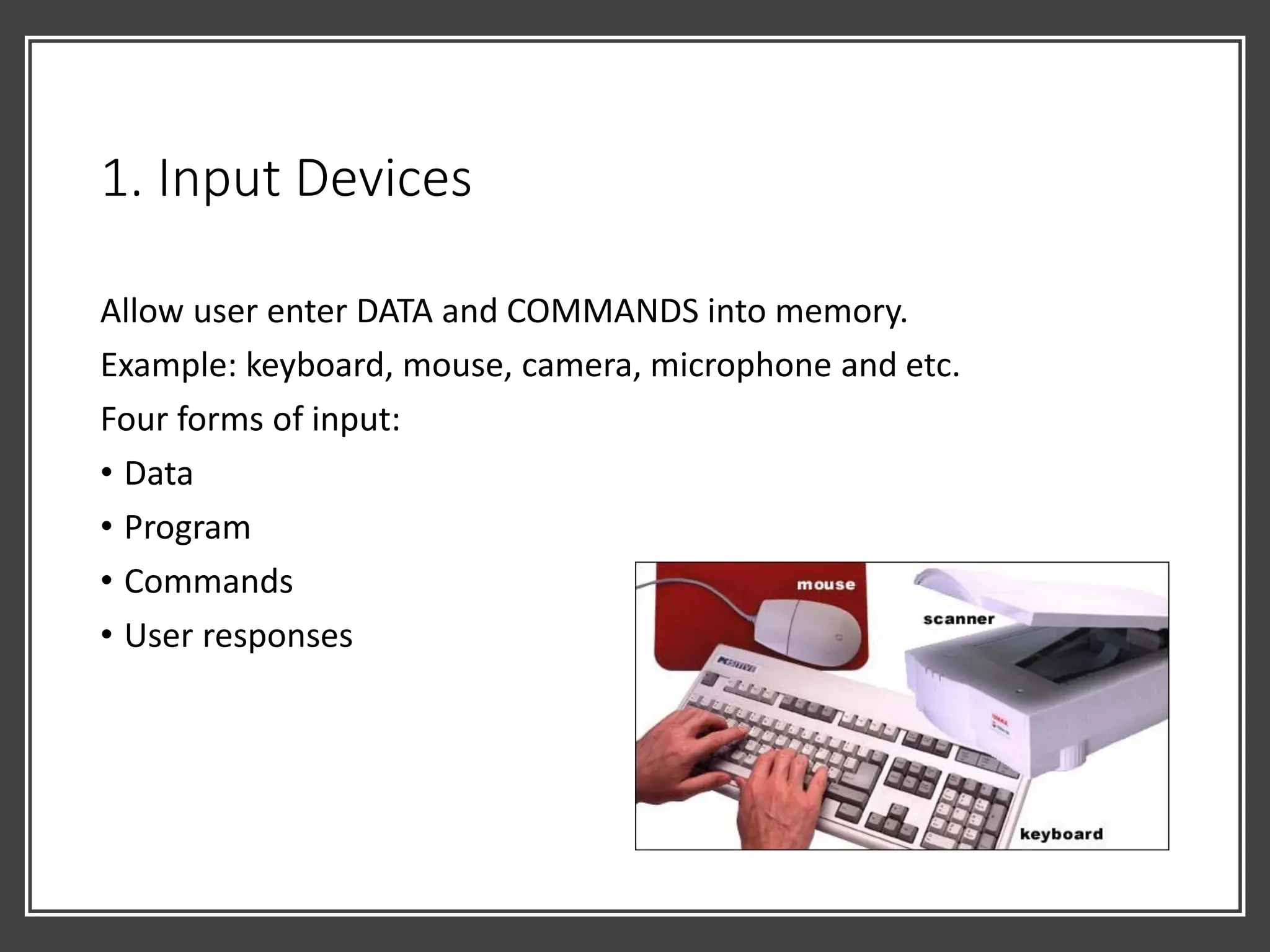 1. Input Devices
Allow user enter DATA and COMMANDS into memory.
Example: keyboard, mouse, camera, microphone and etc.
Four forms of input:
• Data
• Program
• Commands
• User responses
 