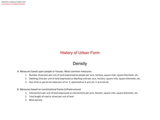 History of Urban Form
Density
A. Measures based upon people or houses. Most common measures:
1. Number of persons per unit of land (expressed as people per acre, hectare, square mile, square kilometer, etc.
2. Dwelling Units per unit of land (expressed as dwelling units per acre, hectare, square mile, square kilometer, etc.
3. Size of lot or parcel (an extension of no. 2, expressed as ¼ acre lot, ½ acre lot etc.
B. Measures based on constitutional frame (infrastructure)
1. Intersections per unit of land (expressed as intersections per acre, hectare, square mile, square kilometer, etc.
2. Total length of road or street per unit of land
3. Block density
COA 6151: History of Urban Form
Constitution and Representation
 