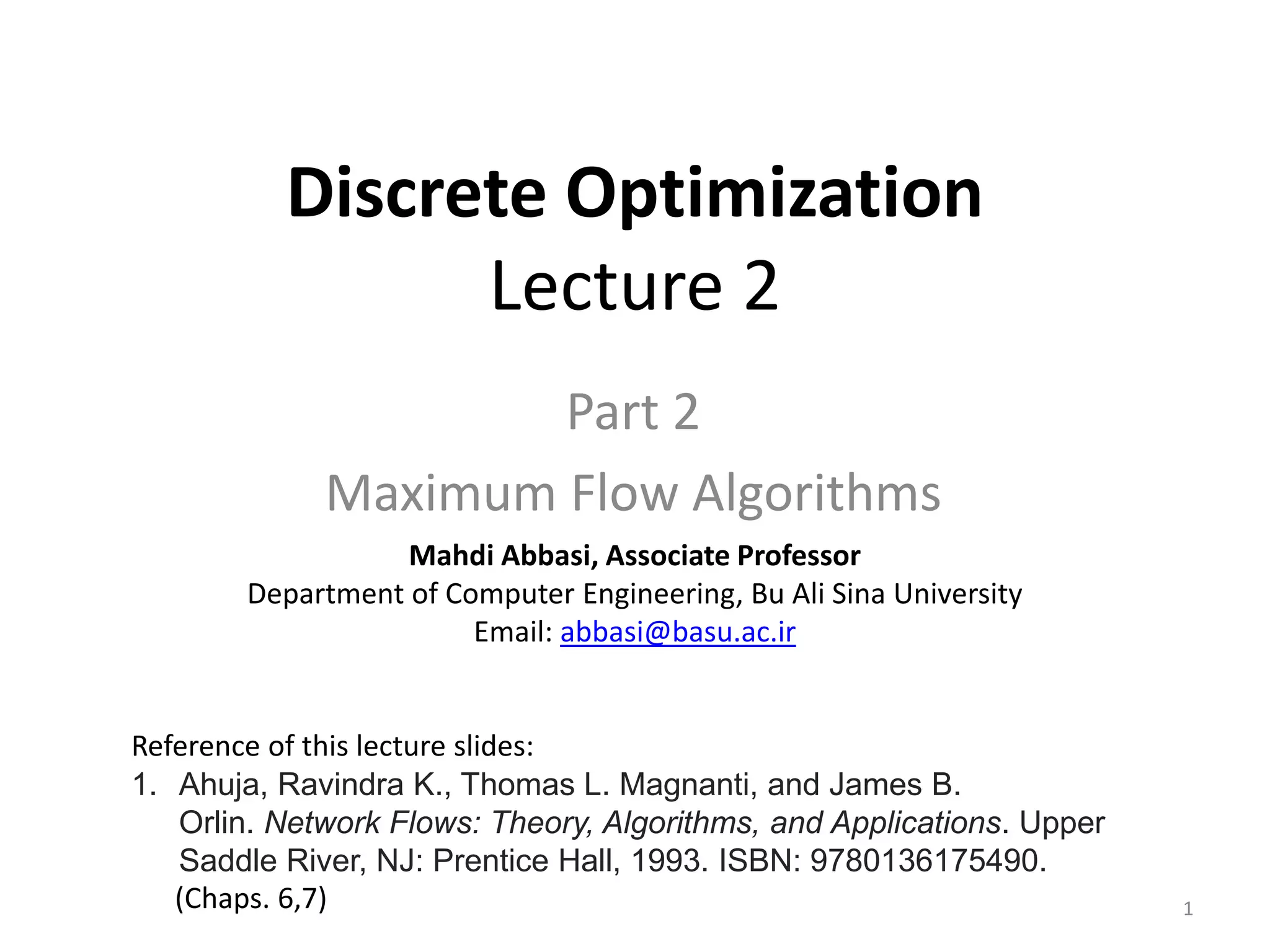 Discrete Optimization
Lecture 2
Part 2
Maximum Flow Algorithms
Mahdi Abbasi, Associate Professor
Department of Computer Engineering, Bu Ali Sina University
Email: abbasi@basu.ac.ir
Reference of this lecture slides:
1. Ahuja, Ravindra K., Thomas L. Magnanti, and James B.
Orlin. Network Flows: Theory, Algorithms, and Applications. Upper
Saddle River, NJ: Prentice Hall, 1993. ISBN: 9780136175490.
(Chaps. 6,7) 1
 