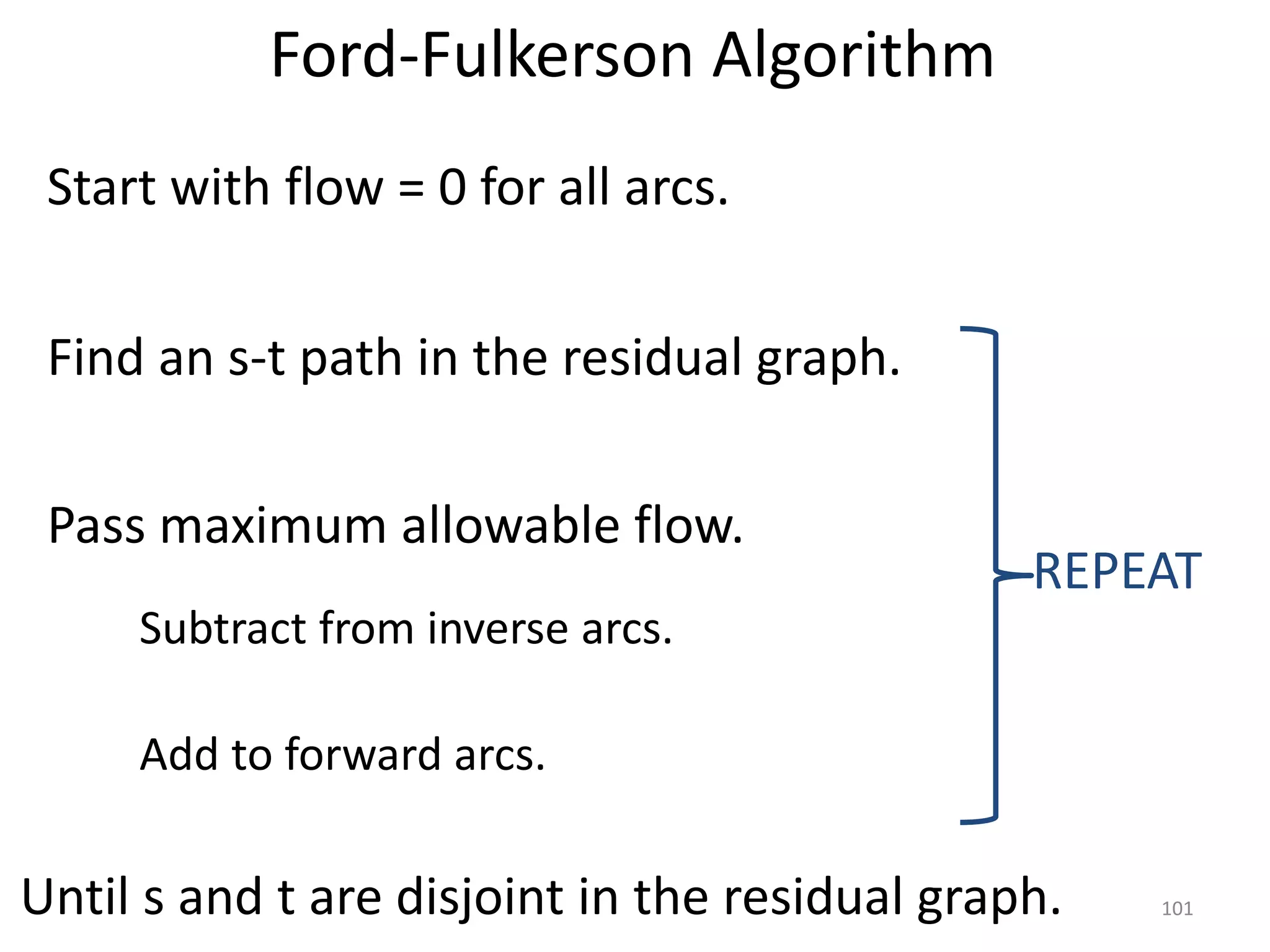 Ford-Fulkerson Algorithm
Start with flow = 0 for all arcs.
Find an s-t path in the residual graph.
Pass maximum allowable flow.
Subtract from inverse arcs.
Add to forward arcs.
REPEAT
Until s and t are disjoint in the residual graph. 101
 