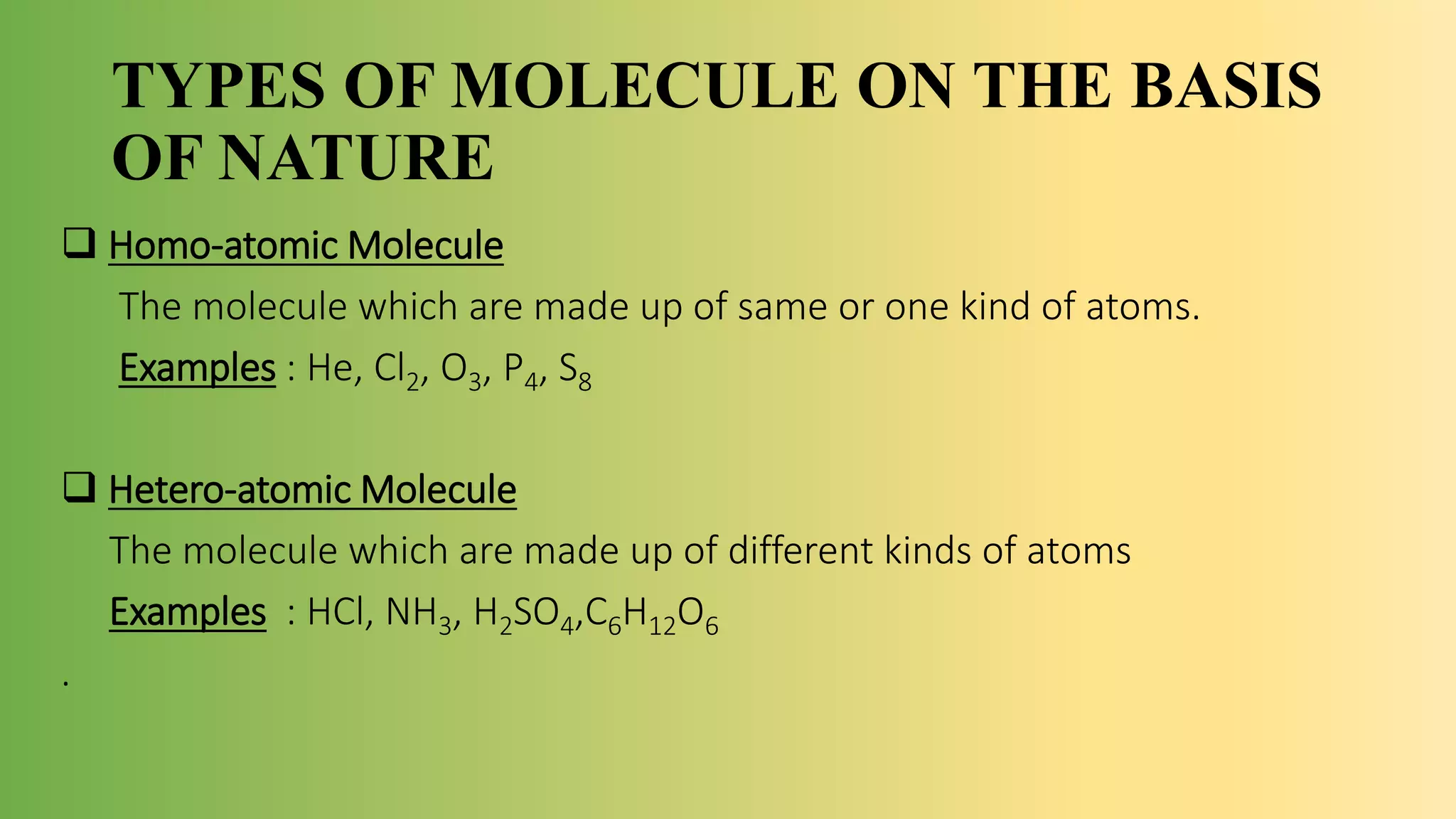 TYPES OF MOLECULE ON THE BASIS
OF NATURE
 Homo-atomic Molecule
The molecule which are made up of same or one kind of atoms.
Examples : He, Cl2, O3, P4, S8
 Hetero-atomic Molecule
The molecule which are made up of different kinds of atoms
Examples : HCl, NH3, H2SO4,C6H12O6
.
 
