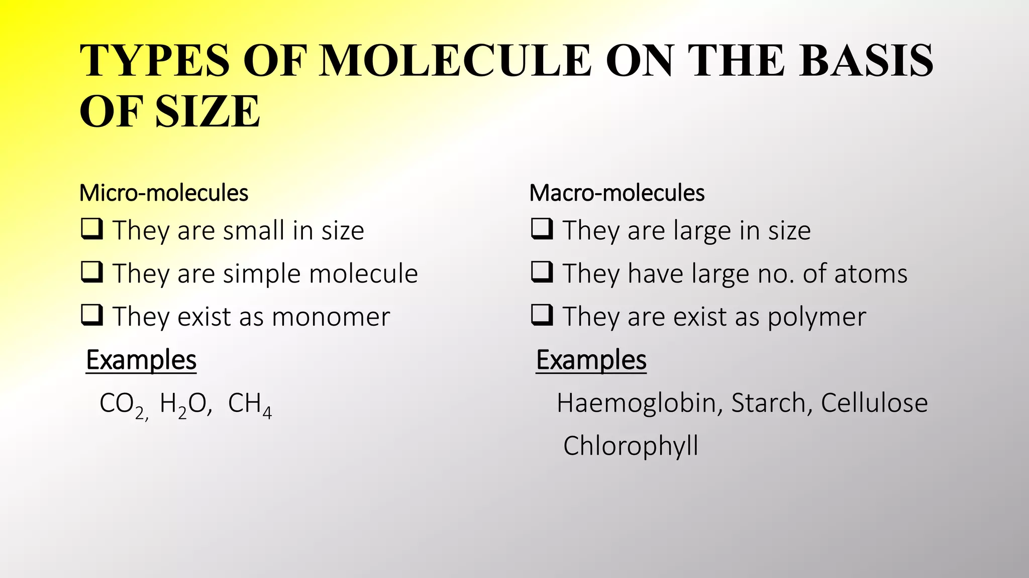 TYPES OF MOLECULE ON THE BASIS
OF SIZE
Micro-molecules
 They are small in size
 They are simple molecule
 They exist as monomer
Examples
CO2, H2O, CH4
Macro-molecules
 They are large in size
 They have large no. of atoms
 They are exist as polymer
Examples
Haemoglobin, Starch, Cellulose
Chlorophyll
 