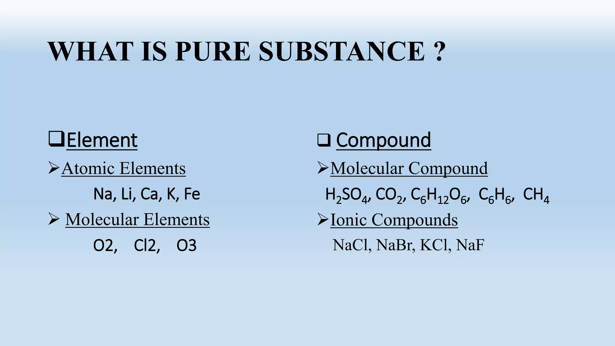 WHAT IS PURE SUBSTANCE ?
Element
Atomic Elements
Na, Li, Ca, K, Fe
 Molecular Elements
O2, Cl2, O3
 Compound
Molecular Compound
H2SO4, CO2, C6H12O6, C6H6, CH4
Ionic Compounds
NaCl, NaBr, KCl, NaF
 