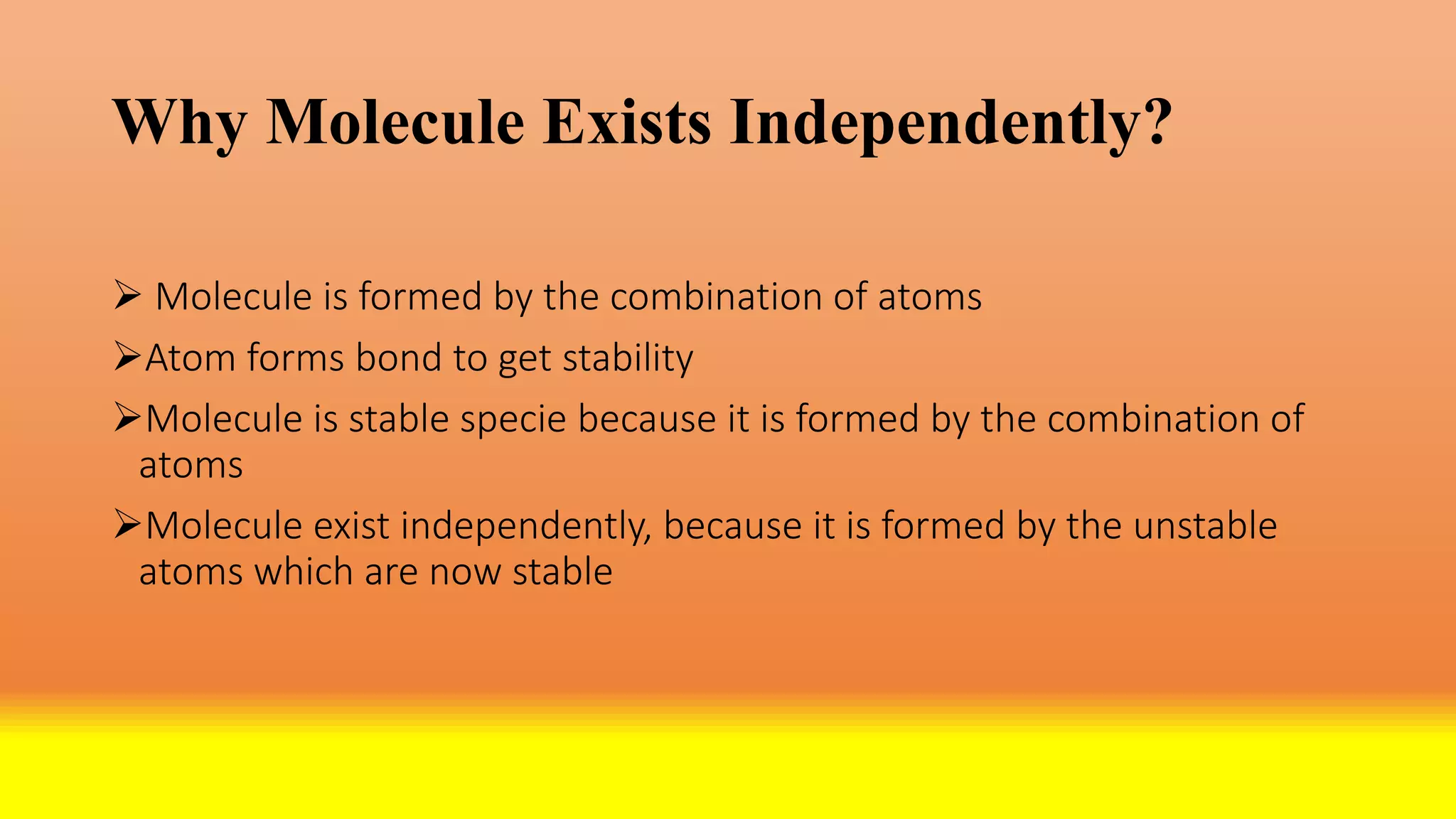 Why Molecule Exists Independently?
 Molecule is formed by the combination of atoms
Atom forms bond to get stability
Molecule is stable specie because it is formed by the combination of
atoms
Molecule exist independently, because it is formed by the unstable
atoms which are now stable
 