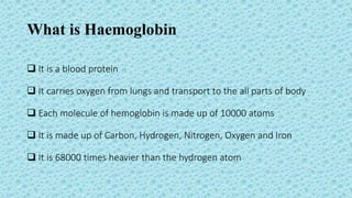 What is Haemoglobin
 It is a blood protein
 It carries oxygen from lungs and transport to the all parts of body
 Each molecule of hemoglobin is made up of 10000 atoms
 It is made up of Carbon, Hydrogen, Nitrogen, Oxygen and Iron
 It is 68000 times heavier than the hydrogen atom
 