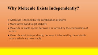 Why Molecule Exists Independently?
 Molecule is formed by the combination of atoms
Atom forms bond to get stability
Molecule is stable specie because it is formed by the combination of
atoms
Molecule exist independently, because it is formed by the unstable
atoms which are now stable
 