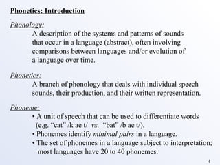 Phonetics: Introduction Phonology: A description of the systems and patterns of sounds that occur in a language (abstract), often involving  comparisons between languages and/or evolution of  a language over time. Phonetics: A branch of phonology that deals with individual speech  sounds, their production, and their written representation.  Phoneme: •  A unit of speech that can be used to differentiate words   (e.g. “cat” /k ae t/  vs.   “bat” /b ae t/). •  Phonemes identify  minimal pairs  in a language. •  The set of phonemes in a language subject to interpretation;   most languages have 20 to 40 phonemes. 