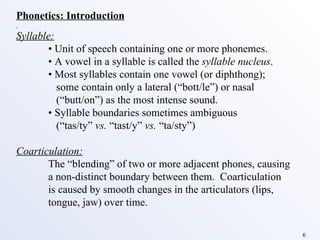 Phonetics: Introduction Syllable: •  Unit of speech containing one or more phonemes. •  A vowel in a syllable is called the  syllable nucleus . •  Most syllables contain one vowel (or diphthong);    some contain only a lateral (“bott/le”) or nasal    (“butt/on”) as the most intense sound.  •  Syllable boundaries sometimes ambiguous    (“tas/ty”  vs.  “tast/y”  vs.  “ta/sty”) Coarticulation: The “blending” of two or more adjacent phones, causing a non-distinct boundary between them.  Coarticulation is caused by smooth changes in the articulators (lips, tongue, jaw) over time. 