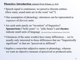 Phonetics: Introduction   (adapted from Schane, p. 4-6) Speech signal is continuous; we perceive discrete entities. (How many sound units are in the word “cat”?) One assumption of phonology: utterances can be represented as sequence  of  discrete  units. Are such units purely an “invention” of linguistics? Spoonerisms  (“belly jeans”  vs.  “jelly beans”) and  rhymes     indicate small units of language  (Reverend William Archibald Spooner (1844-1930))   Utterances of the same word(s) have many differences… we’re usually only interested in those differences that are “linguistically significant” or that are “perceived as different”. Implies a somewhat subjective nature to phonology, whereas we want an objective measure of perceived or produced units. 