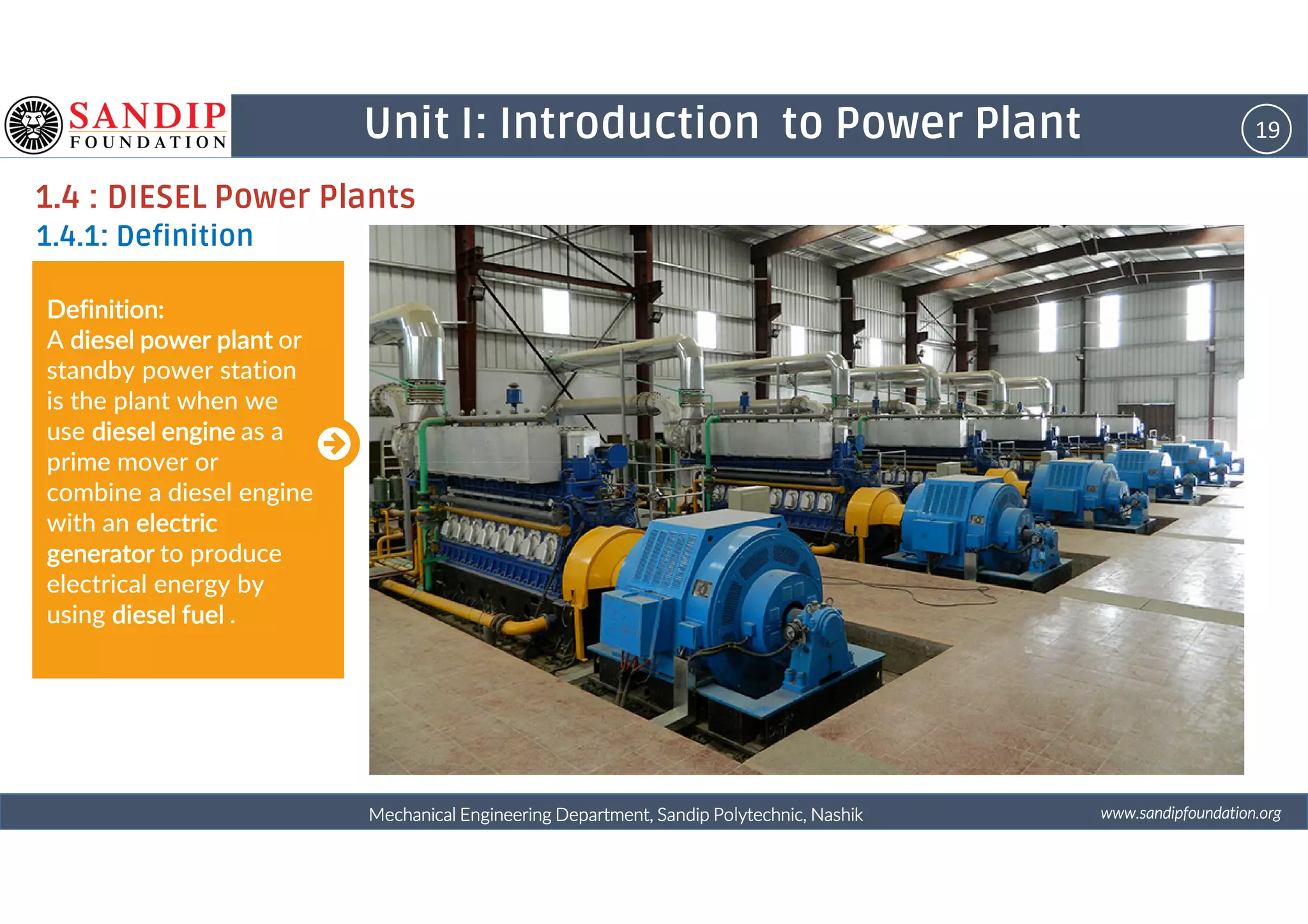 19Unit I: Introduction to Power Plant
1.4 : DIESEL Power Plants
1.4.1: Definition
Definition:Definition:Definition:Definition:
A diesel power plantdiesel power plantdiesel power plantdiesel power plant or
standby power station
is the plant when we
use diesel enginediesel enginediesel enginediesel engine as a
prime mover or
wwwwwwwwwwww....ssssaaaannnnddddiiiippppffffoooouuuunnnnddddaaaattttiiiioooonnnn....oooorrrrggggMechanical Engineering Department, Sandip Polytechnic, NashikMechanical Engineering Department, Sandip Polytechnic, NashikMechanical Engineering Department, Sandip Polytechnic, NashikMechanical Engineering Department, Sandip Polytechnic, Nashik
prime mover or
combine a diesel engine
with an electricelectricelectricelectric
generatorgeneratorgeneratorgenerator to produce
electrical energy by
using diesel fueldiesel fueldiesel fueldiesel fuel .
 