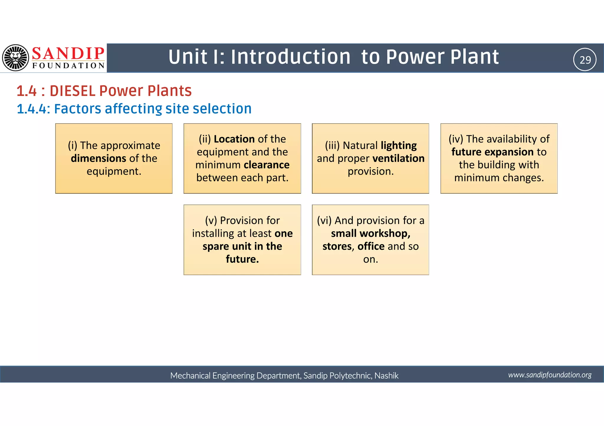 29Unit I: Introduction to Power Plant
1.4 : DIESEL Power Plants
1.4.4: Factors affecting site selection
(i) The approximate
dimensions of the
equipment.
(ii) Location of the
equipment and the
minimum clearance
between each part.
(iii) Natural lighting
and proper ventilation
provision.
(iv) The availability of
future expansion to
the building with
minimum changes.
wwwwwwwwwwww....ssssaaaannnnddddiiiippppffffoooouuuunnnnddddaaaattttiiiioooonnnn....oooorrrrggggMechanical Engineering Department, Sandip Polytechnic, NashikMechanical Engineering Department, Sandip Polytechnic, NashikMechanical Engineering Department, Sandip Polytechnic, NashikMechanical Engineering Department, Sandip Polytechnic, Nashik
4 5 6
(v) Provision for
installing at least one
spare unit in the
future.
(vi) And provision for a
small workshop,
stores, office and so
on.
 