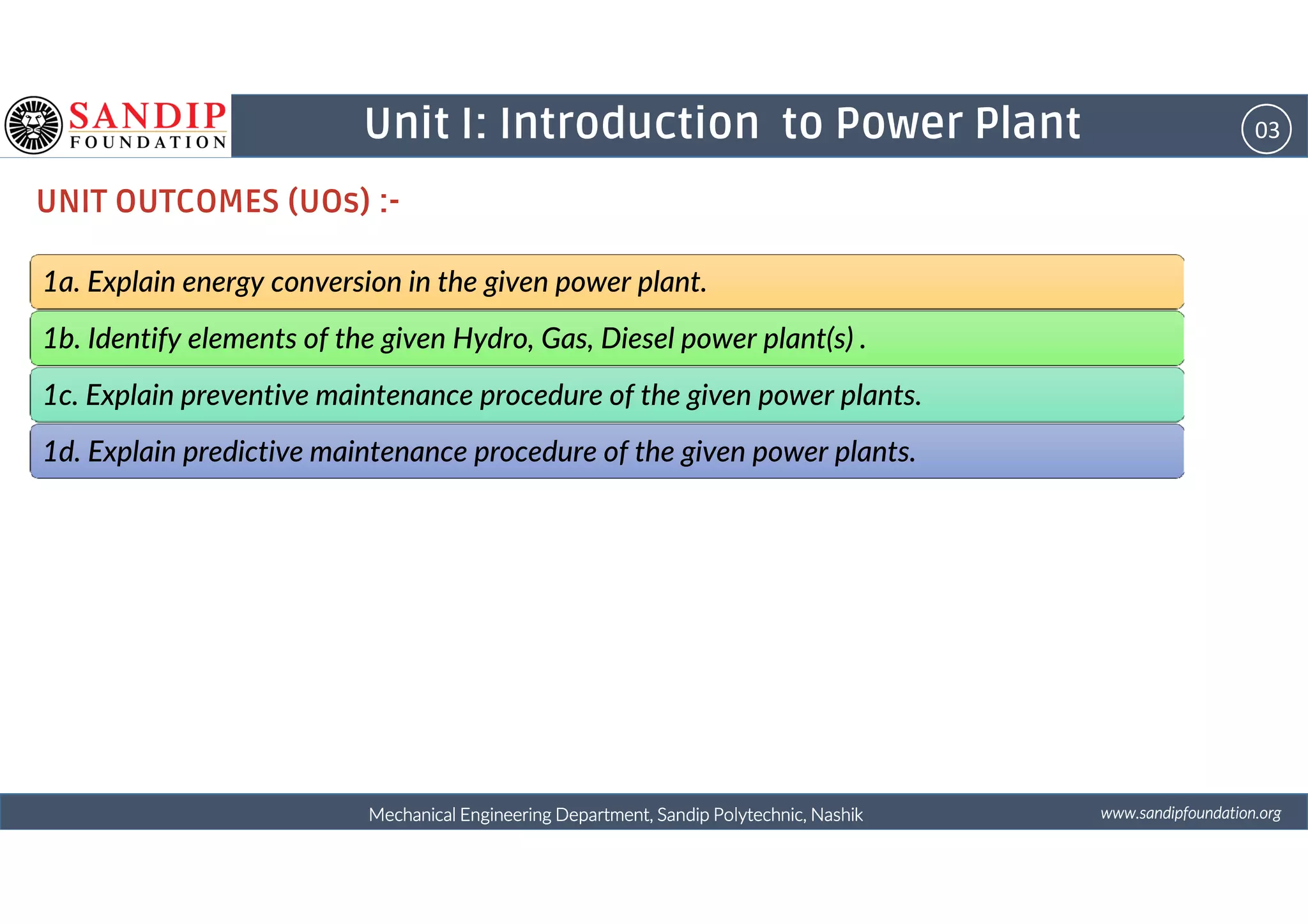 03Unit I: Introduction to Power Plant
UNIT OUTCOMES (UOs) :-
1a. Explain energy conversion in the given power plant.
1b. Identify elements of the given Hydro, Gas, Diesel power plant(s) .
1c. Explain preventive maintenance procedure of the given power plants.
1d. Explain predictive maintenance procedure of the given power plants.
wwwwwwwwwwww....ssssaaaannnnddddiiiippppffffoooouuuunnnnddddaaaattttiiiioooonnnn....oooorrrrggggMechanical Engineering Department, Sandip Polytechnic, NashikMechanical Engineering Department, Sandip Polytechnic, NashikMechanical Engineering Department, Sandip Polytechnic, NashikMechanical Engineering Department, Sandip Polytechnic, Nashik
1d. Explain predictive maintenance procedure of the given power plants.
 