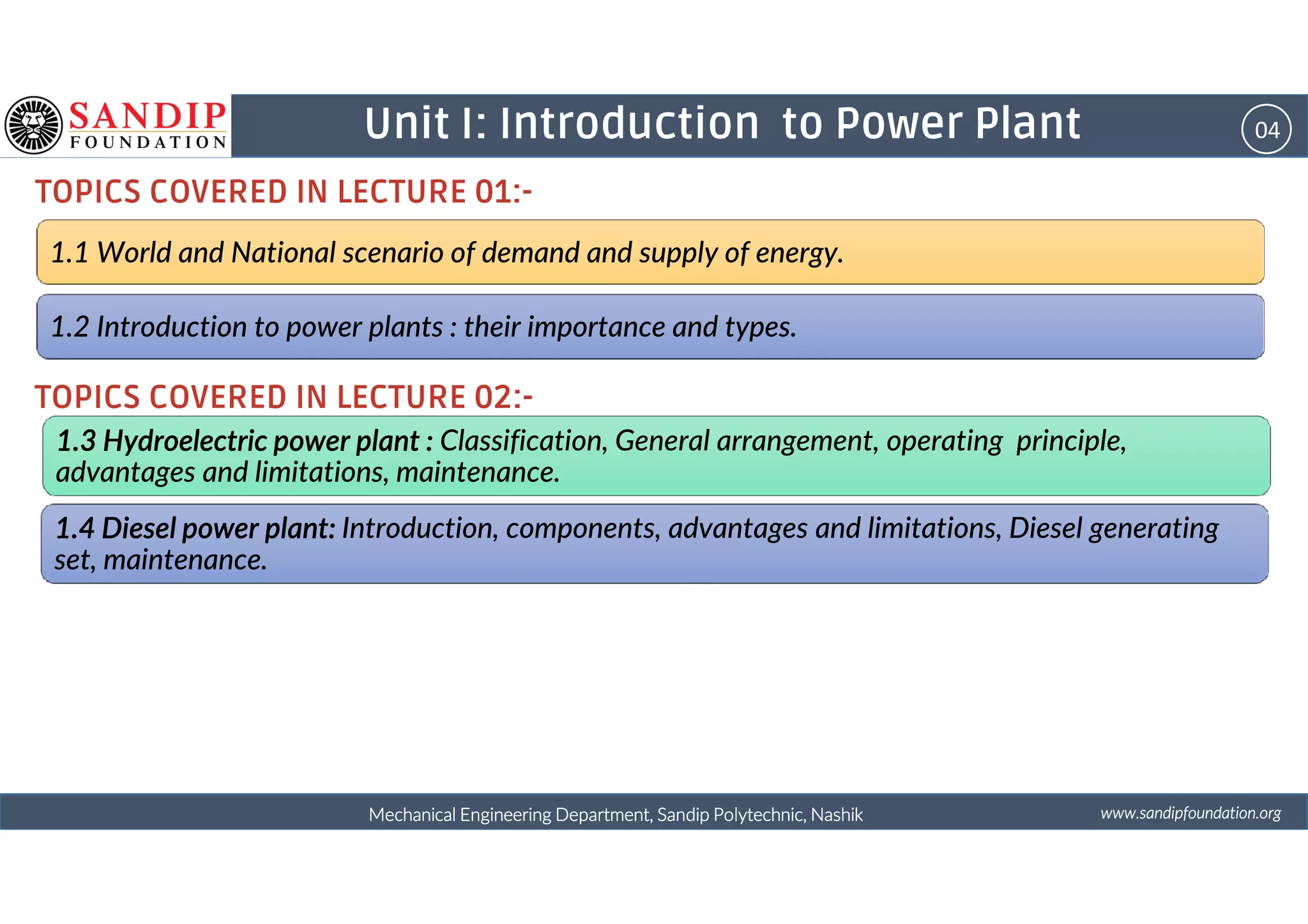 04Unit I: Introduction to Power Plant
TOPICS COVERED IN LECTURE 01:-
1.1 World and National scenario of demand and supply of energy.
1.2 Introduction to power plants : their importance and types.
1.3 Hydroelectric power plant :1.3 Hydroelectric power plant :1.3 Hydroelectric power plant :1.3 Hydroelectric power plant : Classification, General arrangement, operating principle,
advantages and limitations, maintenance.
TOPICS COVERED IN LECTURE 02:-
wwwwwwwwwwww....ssssaaaannnnddddiiiippppffffoooouuuunnnnddddaaaattttiiiioooonnnn....oooorrrrggggMechanical Engineering Department, Sandip Polytechnic, NashikMechanical Engineering Department, Sandip Polytechnic, NashikMechanical Engineering Department, Sandip Polytechnic, NashikMechanical Engineering Department, Sandip Polytechnic, Nashik
advantages and limitations, maintenance.
1.4 Diesel power plant:1.4 Diesel power plant:1.4 Diesel power plant:1.4 Diesel power plant: Introduction, components, advantages and limitations, Diesel generating
set, maintenance.
 