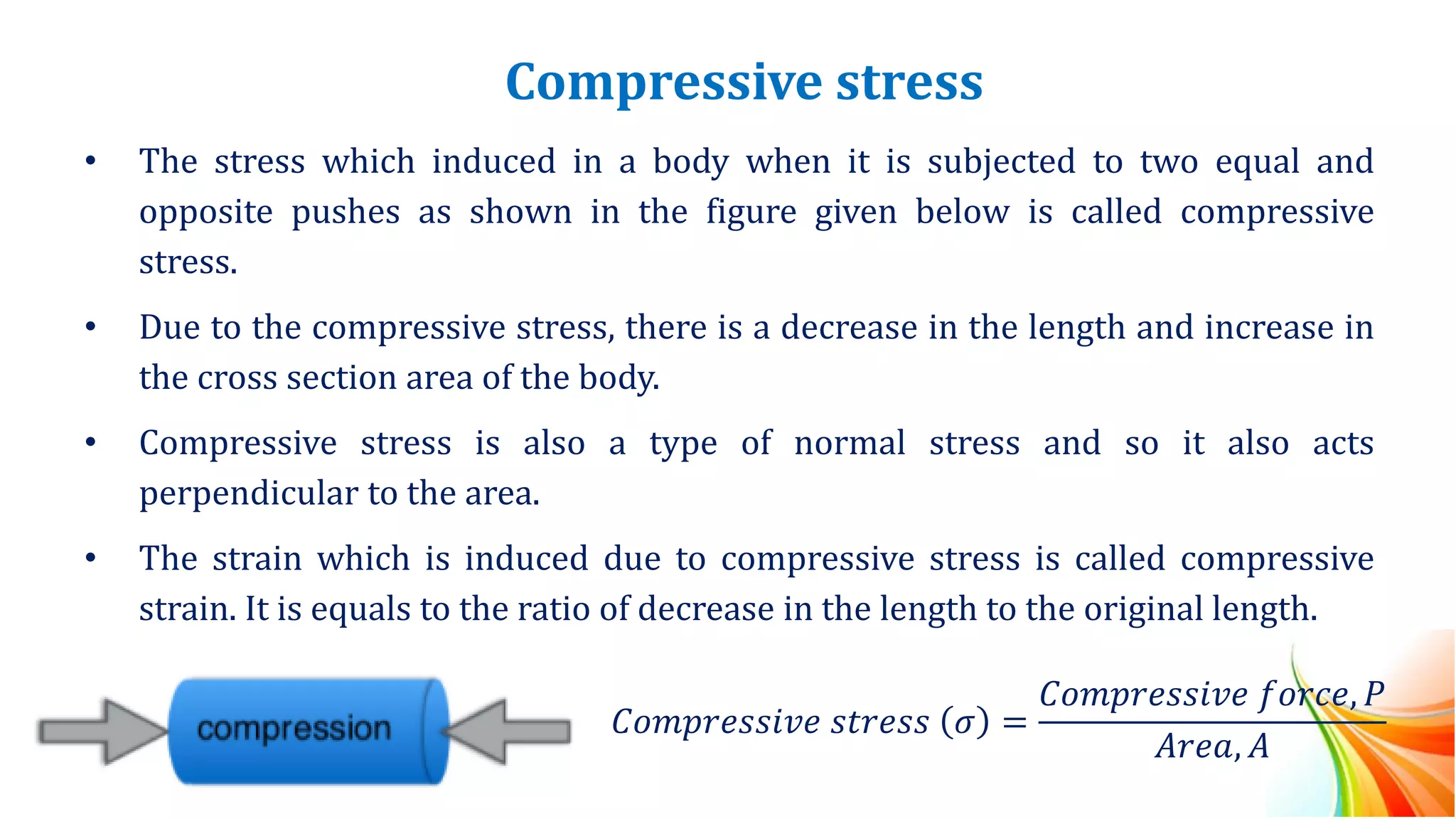 Compressive stress
• The stress which induced in a body when it is subjected to two equal and
opposite pushes as shown in the figure given below is called compressive
stress.
• Due to the compressive stress, there is a decrease in the length and increase in
the cross section area of the body.
• Compressive stress is also a type of normal stress and so it also acts
perpendicular to the area.
• The strain which is induced due to compressive stress is called compressive
strain. It is equals to the ratio of decrease in the length to the original length.
𝐶𝑜𝑚𝑝𝑟𝑒𝑠𝑠𝑖𝑣𝑒 𝑠𝑡𝑟𝑒𝑠𝑠 𝜎 =
𝐶𝑜𝑚𝑝𝑟𝑒𝑠𝑠𝑖𝑣𝑒 𝑓𝑜𝑟𝑐𝑒, 𝑃
𝐴𝑟𝑒𝑎, 𝐴
 