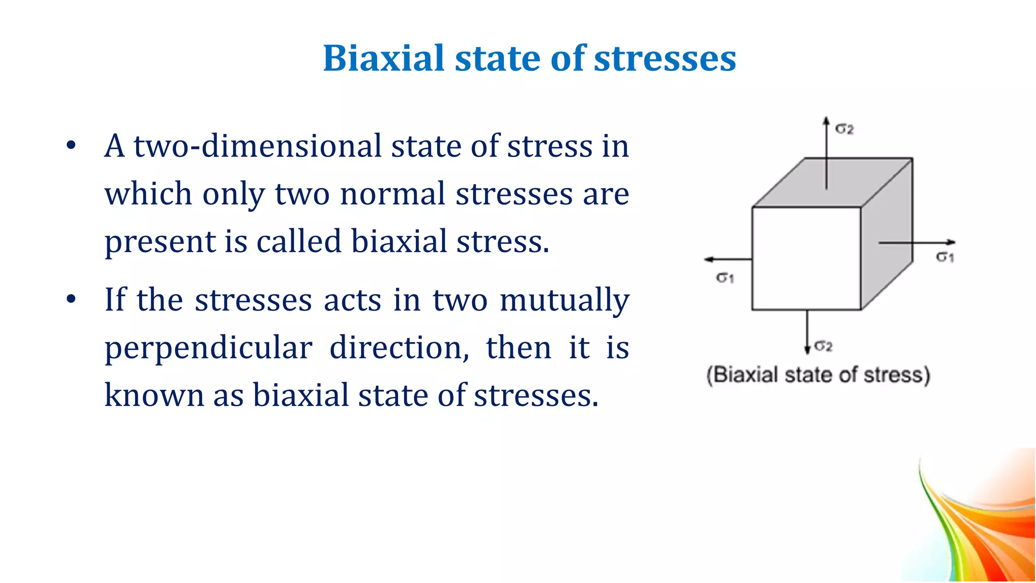 Biaxial state of stresses
• A two-dimensional state of stress in
which only two normal stresses are
present is called biaxial stress.
• If the stresses acts in two mutually
perpendicular direction, then it is
known as biaxial state of stresses.
 
