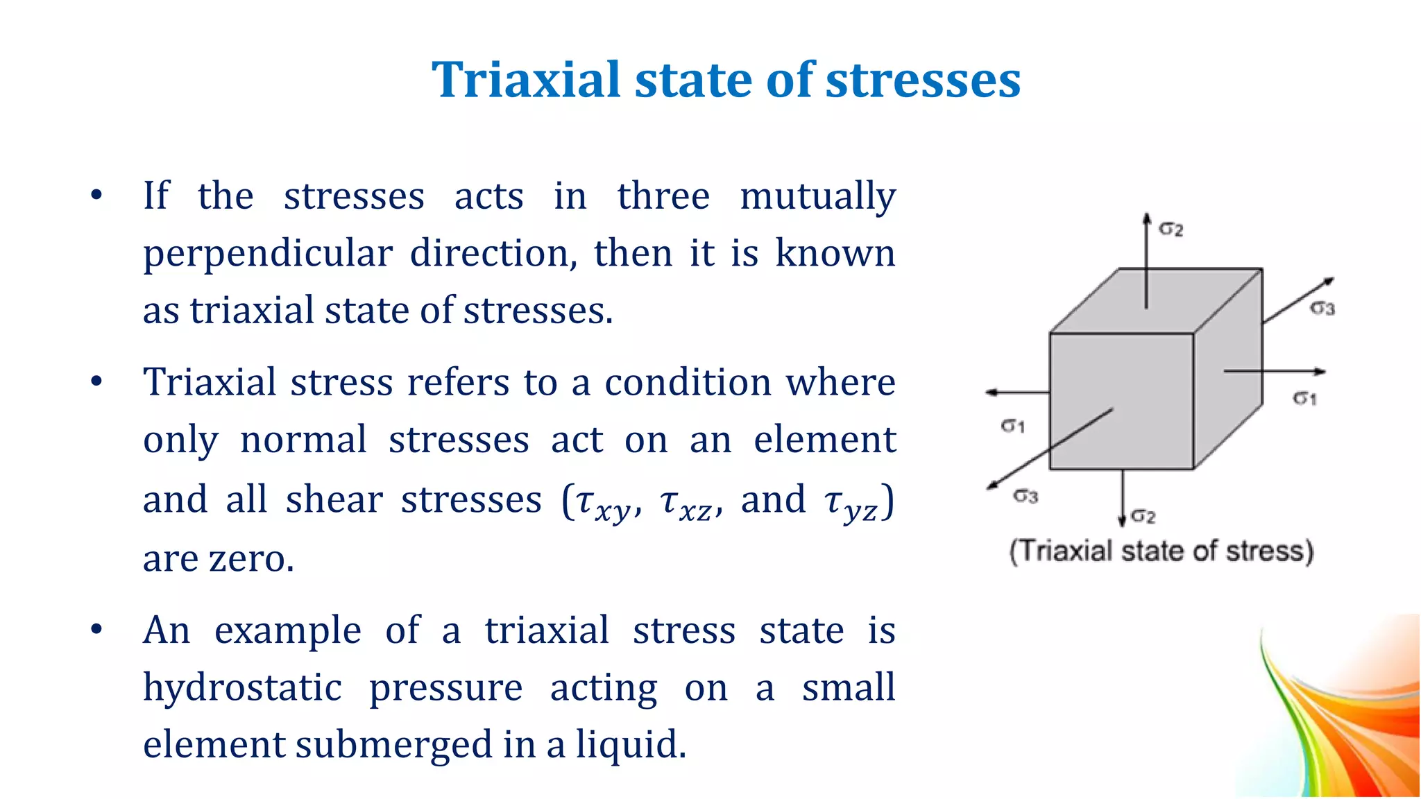 Triaxial state of stresses
• If the stresses acts in three mutually
perpendicular direction, then it is known
as triaxial state of stresses.
• Triaxial stress refers to a condition where
only normal stresses act on an element
and all shear stresses (𝜏𝑥𝑦, 𝜏𝑥𝑧, and 𝜏𝑦𝑧)
are zero.
• An example of a triaxial stress state is
hydrostatic pressure acting on a small
element submerged in a liquid.
 