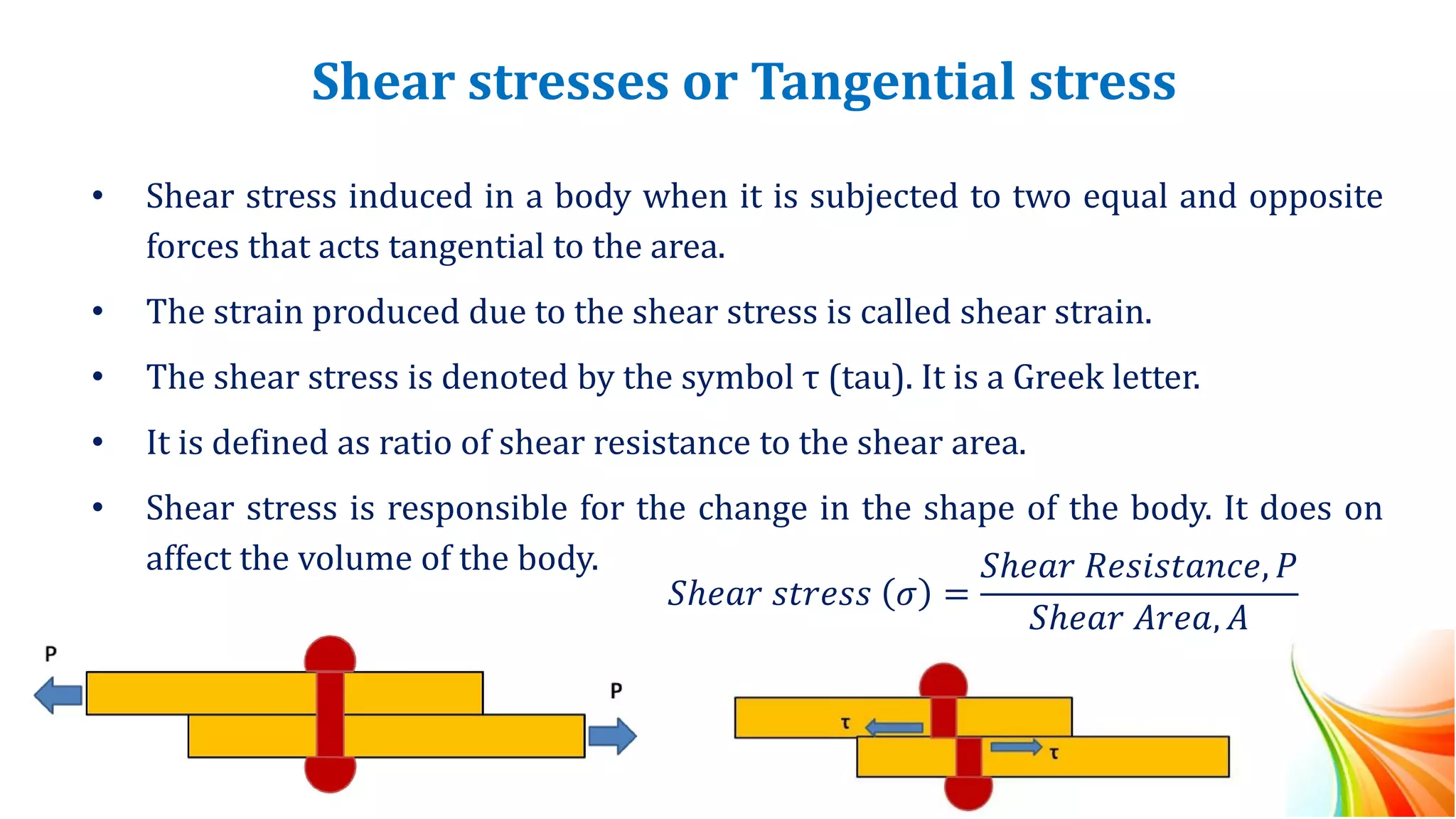 Shear stresses or Tangential stress
• Shear stress induced in a body when it is subjected to two equal and opposite
forces that acts tangential to the area.
• The strain produced due to the shear stress is called shear strain.
• The shear stress is denoted by the symbol τ (tau). It is a Greek letter.
• It is defined as ratio of shear resistance to the shear area.
• Shear stress is responsible for the change in the shape of the body. It does on
affect the volume of the body.
𝑆ℎ𝑒𝑎𝑟 𝑠𝑡𝑟𝑒𝑠𝑠 𝜎 =
𝑆ℎ𝑒𝑎𝑟 𝑅𝑒𝑠𝑖𝑠𝑡𝑎𝑛𝑐𝑒, 𝑃
𝑆ℎ𝑒𝑎𝑟 𝐴𝑟𝑒𝑎, 𝐴
 