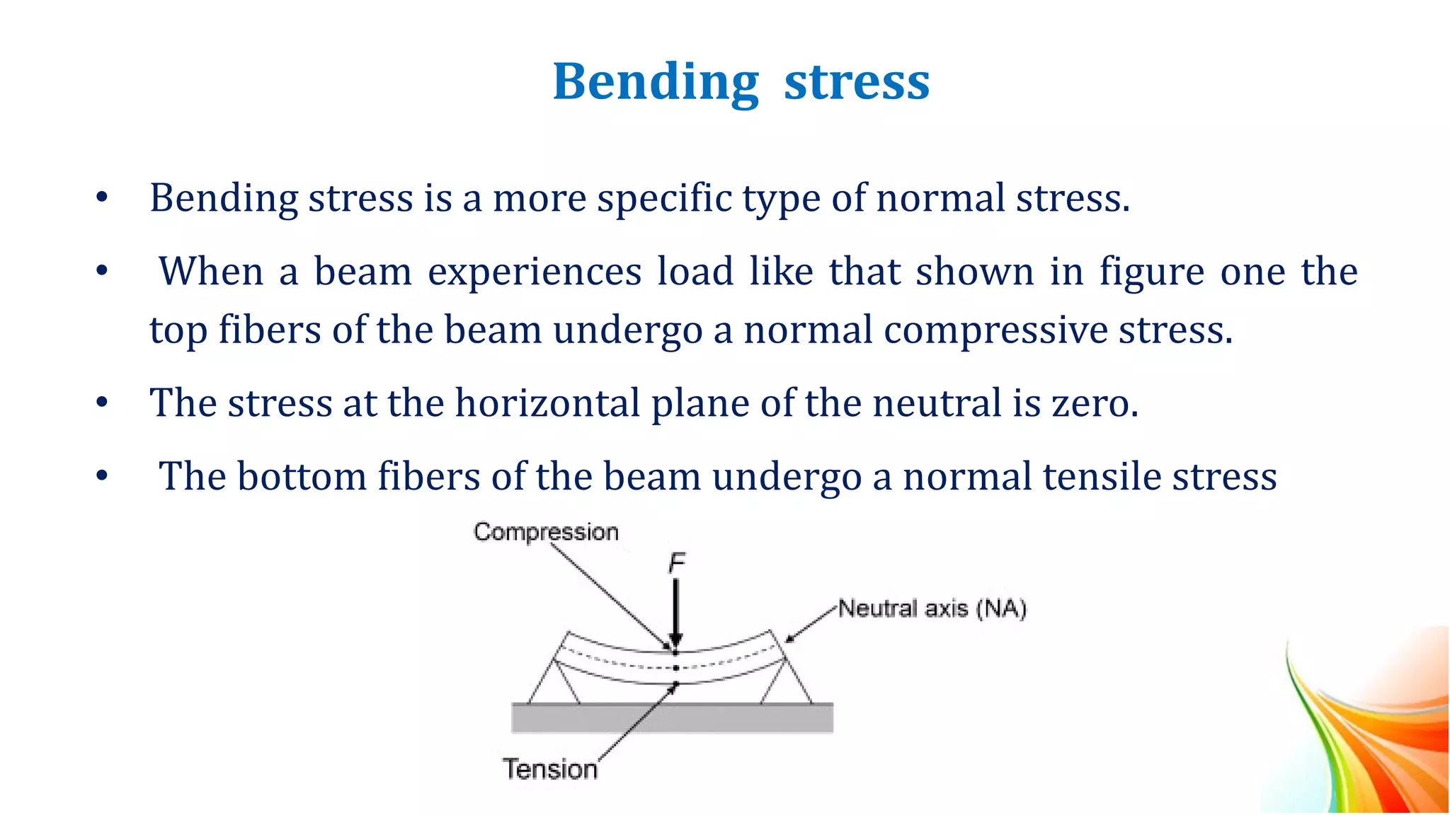 Bending stress
• Bending stress is a more specific type of normal stress.
• When a beam experiences load like that shown in figure one the
top fibers of the beam undergo a normal compressive stress.
• The stress at the horizontal plane of the neutral is zero.
• The bottom fibers of the beam undergo a normal tensile stress
 