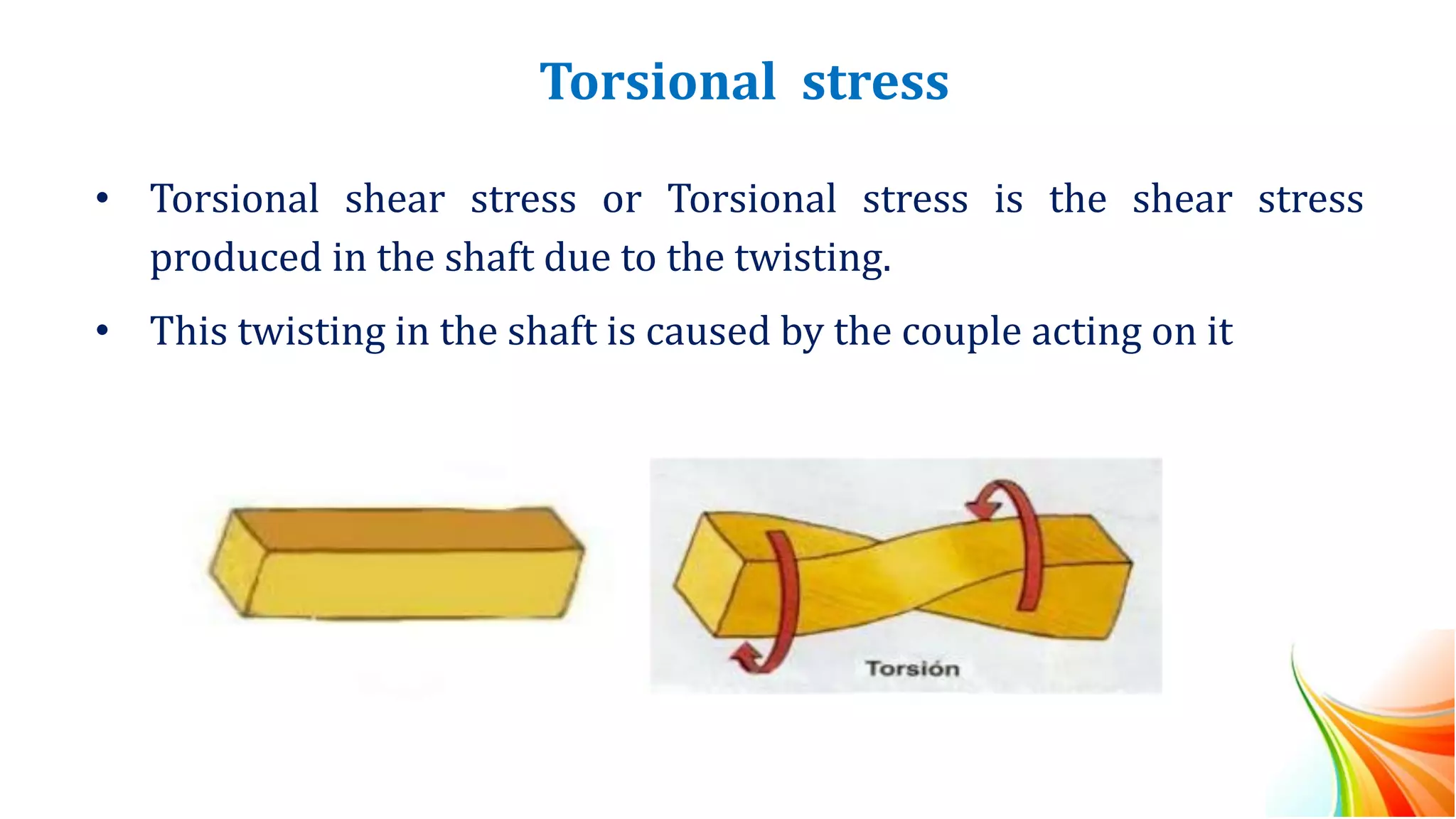 Torsional stress
• Torsional shear stress or Torsional stress is the shear stress
produced in the shaft due to the twisting.
• This twisting in the shaft is caused by the couple acting on it
 